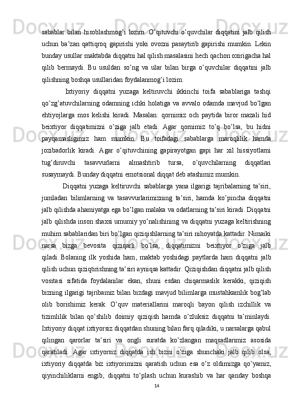 sabablar   bilan   hisoblashmog’i   lozim.   O’qituvchi   o’quvchilar   diqqatini   jalb   qilish
uchun   ba’zan   qattiqroq   gapirishi   yoki   ovozni   pasaytirib   gapirishi   mumkin.   Lekin
bunday usullar maktabda diqqatni hal qilish masalasini hech qachon oxirigacha hal
qilib   bermaydi.   Bu   usuldan   so’ng   va   ular   bilan   birga   o’quvchilar   diqqatini   jalb
qilishning boshqa usullaridan foydalanmog’i lozim.
            Ixtiyoriy   diqqatni   yuzaga   keltiruvchi   ikkinchi   toifa   sabablariga   tashqi
qo’zg’atuvchilarning   odamning   ichki   holatiga   va   avvalo   odamda   mavjud   bo’lgan
ehtiyojlarga   mos   kelishi   kiradi.   Masalan:   qornimiz   och   paytida   biror   mazali   hid
beixtiyor   diqqatimizni   o’ziga   jalb   etadi.   Agar   qornimiz   to’q   bo’lsa,   bu   hidni
payqamasligimiz   ham   mumkin.   Bu   toifadagi   sabablarga   maroqlilik   hamda
jozibadorlik   kiradi.   Agar   o’qituvchining   gapirayotgan   gapi   har   xil   hissiyotlarni
tug’diruvchi   tasavvurlarni   almashtirib   tursa,   o’quvchilarning   diqqatlari
susaymaydi. Bunday diqqatni emotsional diqqat deb atashimiz mumkin.
                Diqqatni   yuzaga   keltiruvchi   sabablarga   yana   ilgarigi   tajribalarning   ta’siri,
jumladan   bilimlarning   va   tasavvurlarimizning   ta’siri,   hamda   ko’pincha   diqqatni
jalb qilishda ahamiyatga ega bo’lgan malaka va odatlarning ta’siri kiradi. Diqqatni
jalb qilishda inson shaxsi umumiy yo’nalishining va diqqatni yuzaga keltirishning
muhim sabablaridan biri bo’lgan qiziqishlarning ta’siri nihoyatda kattadir. Nimaiki
narsa   bizga   bevosita   qiziqarli   bo’lsa,   diqqatimizni   beixtiyor   o’ziga   jalb
qiladi.   Bolaning   ilk   yoshida   ham ,   maktab   yoshidagi   paytlarda   ham   diqqatni   jalb
qilish uchun qiziqtirishning ta’siri ayniqsa kattadir. Qiziqishdan diqqatni jalb qilish
vositasi   sifatida   foydalanilar   ekan,   shuni   esdan   chiqarmaslik   kerakki,   qiziqish
bizning ilgarigi tajribamiz bilan bizdagi mavjud bilimlarga mustahkamlik bog’lab
olib   borishimiz   kerak.   O’quv   materiallarini   maroqli   bayon   qilish   izchillik   va
tizimlilik   bilan   qo’shilib   doimiy   qiziqish   hamda   o’zluksiz   diqqatni   ta’minlaydi.
Ixtiyoriy diqqat ixtiyorsiz diqqatdan shuning bilan farq qiladiki, u narsalarga qabul
qilingan   qarorlar   ta’siri   va   ongli   suratda   ko’zlangan   maqsadlarimiz   asosida
qaratiladi.   Agar   ixtiyorsiz   diqqatda   ish   bizni   o’ziga   shunchaki   jalb   qilib   olsa,
ixtiyoriy   diqqatda   biz   ixtiyorimizni   qaratish   uchun   esa   o’z   oldimizga   qo’yamiz,
qiyinchiliklarni   engib,   diqqatni   to’plash   uchun   kurashib   va   har   qanday   boshqa
14 