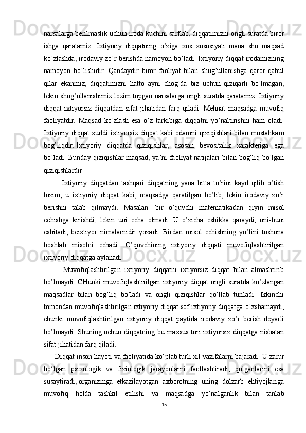 narsalarga berilmaslik uchun iroda kuchini sarflab, diqqatimizni ongli suratda biror
ishga   qaratamiz.   Ixtiyoriy   diqqatning   o’ziga   xos   xususiyati   mana   shu   maqsad
ko’zlashda, irodaviy zo’r berishda namoyon bo’ladi. Ixtiyoriy diqqat irodamizning
namoyon   bo’lishidir.   Qandaydir   biror   faoliyat   bilan   shug’ullanishga   qaror   qabul
qilar   ekanmiz,   diqqatimizni   hatto   ayni   chog’da   biz   uchun   qiziqarli   bo’lmagan,
lekin shug’ullanishimiz lozim topgan narsalarga ongli suratda qaratamiz. Ixtiyoriy
diqqat   ixtiyorsiz   diqqatdan   sifat   jihatidan   farq   qiladi.   Mehnat   maqsadga   muvofiq
faoliyatdir.   Maqsad   ko’zlash   esa   o’z   tarkibiga   diqqatni   yo’naltirishni   ham   oladi.
Ixtiyoriy diqqat xuddi ixtiyorsiz diqqat  kabi odamni qiziqishlari bilan mustahkam
bog’liqdir.   Ixtiyoriy   diqqatda   qiziqishlar ,   asosan   bevositalik   xarakteriga   ega
bo’ladi. Bunday qiziqishlar  maqsad, ya’ni  faoliyat  natijalari bilan bog’liq bo’lgan
qiziqishlardir.
            Ixtiyoriy   diqqatdan   tashqari   diqqatning   yana   bitta   to’rini   kayd   qilib   o’tish
lozim,   u   ixtiyoriy   diqqat   kabi,   maqsadga   qaratilgan   bo’lib,   lekin   irodaviy   zo’r
berishni   talab   qilmaydi.   Masalan:   bir   o’quvchi   matematikadan   qiyin   misol
echishga   kirishdi,   lekin   uni   echa   olmadi.   U   o’zicha   eshikka   qaraydi,   uni-buni
eshitadi,   beixtiyor   nimalarnidir   yozadi.   Birdan   misol   echishning   yo’lini   tushuna
boshlab   misolni   echadi.   O’quvchining   ixtiyoriy   diqqati   muvofiqlashtirilgan
ixtiyoriy diqqatga aylanadi.
          Muvofiqlashtirilgan   ixtiyoriy   diqqatni   ixtiyorsiz   diqqat   bilan   almashtirib
bo’lmaydi.   CHunki   muvofiqlashtirilgan   ixtiyoriy   diqqat   ongli   suratda   ko’zlangan
maqsadlar   bilan   bog’liq   bo’ladi   va   ongli   qiziqishlar   qo’llab   turiladi.   Ikkinchi
tomondan muvofiqlashtirilgan ixtiyoriy diqqat sof ixtiyoriy diqqatga o’xshamaydi,
chunki   muvofiqlashtirilgan   ixtiyoriy   diqqat   paytida   irodaviy   zo’r   berish   deyarli
bo’lmaydi. Shuning uchun diqqatning bu maxsus turi ixtiyorsiz diqqatga nisbatan
sifat jihatidan farq qiladi.
      Diqqat inson hayoti va faoliyatida ko‘plab turli xil vazifalarni bajaradi.   U zarur
bo‘lgan   psixologik   va   fiziologik   jarayonlarni   faollashtiradi,   qolganlarini   esa
susaytiradi,   organizmga   etkazilayotgan   axborotning   uning   dolzarb   ehtiyojlariga
muvofiq   holda   tashkil   etilishi   va   maqsadga   yo‘nalganlik   bilan   tanlab
15 