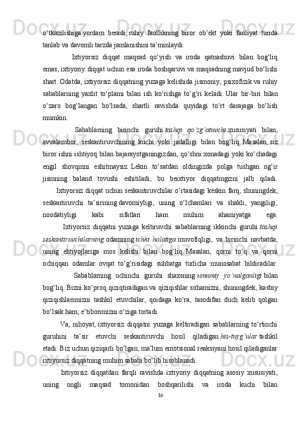 o‘tkazilishiga   yordam   beradi ,   ruhiy   faollikning   biror   ob’ekt   yoki   faoliyat   turida
tanlab va davomli tarzda jamlanishini ta’minlaydi.
              Ixtiyorsiz   diqqat   maqsad   qo‘yish   va   iroda   qatnashuvi   bilan   bog‘liq
emas,   ixtiyoriy diqqat uchun esa iroda boshqaruvi va maqsadning mavjud bo‘lishi
shart.   Odatda, ixtiyorsiz diqqatning yuzaga kelishida jismoniy, psixofizik va ruhiy
sabablarning   yaxlit   to‘plami   bilan   ish   ko‘rishga   to‘g‘ri   keladi.   Ular   bir-biri   bilan
o‘zaro   bog‘langan   bo‘lsada,   shartli   ravishda   quyidagi   to‘rt   darajaga   bo‘lish
mumkin.
            Sabablarning   birinchi   guruhi   tashqi qo‘zg‘atuvchi   xususiyati   bilan,
avvalambor,   seskantiruvchining   kuchi   yoki   jadalligi   bilan   bog‘liq.   Masalan,   siz
biror ishni ishtiyoq bilan bajarayotganingizdan, qo‘shni xonadagi yoki ko‘chadagi
engil   shovqinni   eshitmaysiz.   Lekin   to‘satdan   oldingizda   polga   tushgan   og‘ir
jismning   baland   tovushi   eshitiladi,   bu   beixtiyor   diqqatingizni   jalb   qiladi.
           Ixtiyorsiz diqqat uchun seskantiruvchilar o‘rtasidagi keskin farq, shuningdek,
seskantiruvchi   ta’sirining   davomiyligi ,   uning   o‘lchamlari   va   shakli,   yangiligi,
noodatiyligi   kabi   sifatlari   ham   muhim   ahamiyatga   ega.
              Ixtiyorsiz   diqqatni   yuzaga   keltiruvchi   sabablarning   ikkinchi   guruhi   tashqi
seskantiruvchilarning   odamning   ichki	
 holatiga   muvofiqligi,   va   birinchi   navbatda,
uning   ehtiyojlariga   mos   kelishi   bilan   bog‘liq.   Masalan,   qorni   to‘q   va   qorni
ochiqqan   odamlar   ovqat   to‘g‘risidagi   suhbatga   turlicha   munosabat   bildiradilar.
              Sabablarning   uchinchi   guruhi   shaxsning   umumiy	
 yo‘nalganligi   bilan
bog‘liq.   Bizni ko‘proq qiziqtiradigan   va qiziqishlar sohamizni , shuningdek, kasbiy
qiziqishlarimizni   tashkil   etuvchilar,   qoidaga   ko‘ra,   tasodifan   duch   kelib   qolgan
bo‘lsak ham, e’tiborimizni o‘ziga tortadi.
            Va,   nihoyat,   ixtiyorsiz   diqqatni   yuzaga   keltiradigan   sabablarning   to‘rtinchi
guruhini   ta’sir   etuvchi   seskantiruvchi   hosil   qiladigan   his-tuyg‘ular   tashkil
etadi.   Biz uchun qiziqarli bo‘lgan, ma’lum emotsional reaksiyani hosil qiladiganlar
ixtiyorsiz diqqatning muhim sababi bo‘lib hisoblanadi.
            Ixtiyorsiz   diqqatdan   farqli   ravishda   ixtiyoriy   diqqatning   asosiy   xususiyati,
uning   ongli   maqsad   tomonidan   boshqarilishi   va   iroda   kuchi   bilan
16