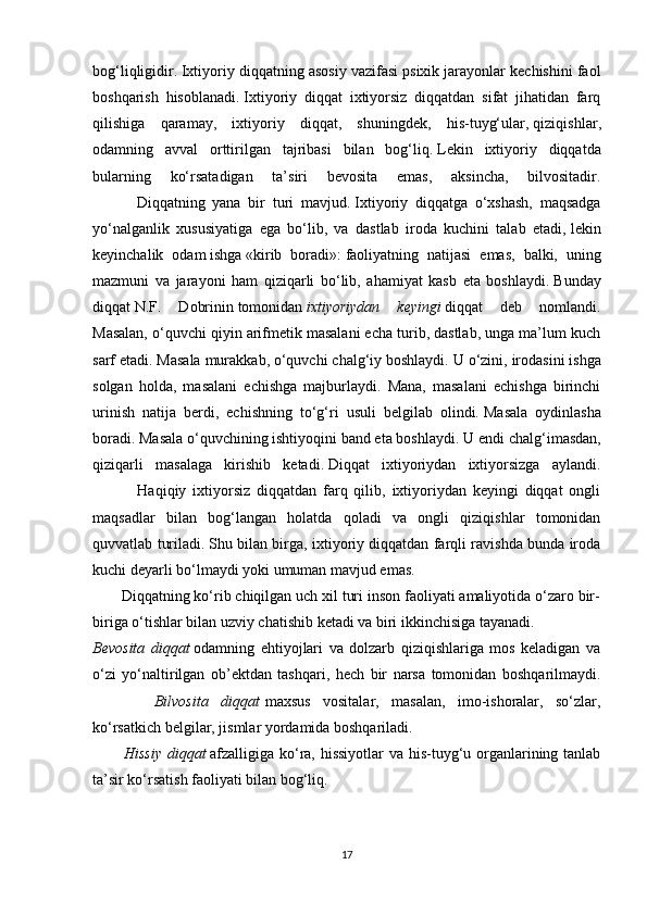 bog‘liqligidir.   Ixtiyoriy diqqatning asosiy vazifasi psixik jarayonlar kechishini faol
boshqarish   hisoblanadi.   Ixtiyoriy   diqqat   ixtiyorsiz   diqqatdan   sifat   jihatidan   farq
qilishiga   qaramay,   ixtiyoriy   diqqat,   shuningdek,   his-tuyg‘ular,   qiziqishlar ,
odamning   avval   orttirilgan   tajribasi   bilan   bog‘liq.   Lekin   ixtiyoriy   diqqatda
bularning   ko‘rsatadigan   ta’siri   bevosita   emas,   aksincha,   bilvositadir.
            Diqqatning   yana   bir   turi   mavjud.   Ixtiyoriy   diqqatga   o‘xshash,   maqsadga
yo‘nalganlik   xususiyatiga   ega   bo‘lib,   va   dastlab   iroda   kuchini   talab   etadi,   lekin
keyinchalik   odam   ishga   «kirib   boradi»:   faoliyatning   natijasi   emas,   balki,   uning
mazmuni   va   jarayoni   ham   qiziqarli   bo‘lib,   ahamiyat   kasb   eta   boshlaydi.   Bunday
diqqat   N.F.   Dobrinin   tomonidan   ixtiyoriydan keyingi   diqqat   deb   nomlandi.
Masalan, o‘quvchi qiyin arifmetik masalani echa turib, dastlab, unga ma’lum kuch
sarf etadi. Masala murakkab, o‘quvchi chalg‘iy boshlaydi. U o‘zini,   irodasini ishga
solgan   holda ,   masalani   echishga   majburlaydi.   Mana,   masalani   echishga   birinchi
urinish   natija   berdi,   echishning   to‘g‘ri   usuli   belgilab   olindi.   Masala   oydinlasha
boradi.   Masala o‘quvchining ishtiyoqini band eta boshlaydi.   U endi chalg‘imasdan,
qiziqarli   masalaga   kirishib   ketadi.   Diqqat   ixtiyoriydan   ixtiyorsizga   aylandi.
              Haqiqiy   ixtiyorsiz   diqqatdan   farq   qilib,   ixtiyoriydan   keyingi   diqqat   ongli
maqsadlar   bilan   bog‘langan   holatda   qoladi   va   ongli   qiziqishlar   tomonidan
quvvatlab turiladi.   Shu bilan birga, ixtiyoriy diqqatdan farqli ravishda bunda iroda
kuchi deyarli bo‘lmaydi yoki umuman mavjud emas.
       Diqqatning ko‘rib chiqilgan uch xil turi inson faoliyati amaliyotida o‘zaro bir-
biriga o‘tishlar bilan uzviy chatishib ketadi va biri ikkinchisiga tayanadi.
Bevosita	
 diqqat   odamning   ehtiyojlari   va   dolzarb   qiziqishlariga   mos   keladigan   va
o‘zi   yo‘naltirilgan   ob’ektdan   tashqari,   hech   bir   narsa   tomonidan   boshqarilmaydi.
 	
 	 	 	 Bilvosita	 diqqat   maxsus   vositalar,   masalan,   imo-ishoralar,   so‘zlar,
ko‘rsatkich   belgilar ,  jismlar yordamida boshqariladi.
 	
     Hissiy	 diqqat   afzalligiga ko‘ra, hissiyotlar  va his-tuyg‘u organlarining tanlab
ta’sir ko‘rsatish faoliyati bilan bog‘liq.
17 