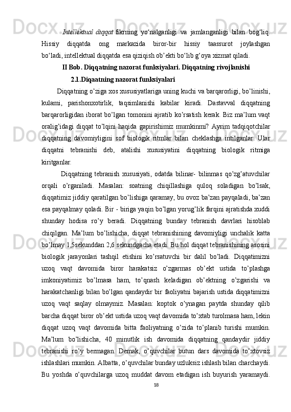 Intellektual   diqqat   fikrning   yo‘nalganligi   va   jamlanganligi   bilan   bog‘liq.
Hissiy   diqqatda   ong   markazida   biror-bir   hissiy   taassurot   joylashgan
bo‘ladi,   intellektual   diqqatda esa qiziqish ob’ekti bo‘lib g‘oya xizmat qiladi.
II  Bob.  Diqqatning nazorat funksiyalari. Diqqatning rivojlanishi
                 2.1. Diqaatning nazorat funksiyalari
         Diqqatning o’ziga xos xususiyatlariga uning kuchi va barqarorligi, bo’linishi,
kulami,   parishonxotirlik,   taqsimlanishi   kabilar   kiradi.   Dastavval   diqqatning
barqarorligidan iborat bo’lgan tomonini ajratib ko’rsatish kerak. Biz ma’lum vaqt
oralig’idagi   diqqat   to’lqini   haqida   gapirishimiz   mumkinmi?   Ayrim   tadqiqotchilar
diqqatning   davomiyligini   sof   biologik   ritmlar   bilan   cheklashga   intilganlar.   Ular
diqqatni   tebranishi   deb,   atalishi   xususiyatini   diqqatning   biologik   ritmiga
kiritganlar.
              Diqqatning   tebranish   xususiyati,   odatda   bilinar-   bilinmas   qo’zg’atuvchilar
orqali   o’rganiladi.   Masalan:   soatning   chiqillashiga   quloq   soladigan   bo’lsak,
diqqatimiz jiddiy qaratilgan bo’lishiga qaramay, bu ovoz ba’zan payqaladi, ba’zan
esa payqalmay qoladi. Bir - biriga yaqin bo’lgan yorug’lik farqini ajratishda xuddi
shunday   hodisa   ro’y   beradi.   Diqqatning   bunday   tebranish   davrlari   hisoblab
chiqilgan.   Ma’lum   bo’lishicha,   diqqat   tebranishining   davomiyligi   unchalik   katta
bo’lmay 1,5sekunddan 2,6 sekundgacha etadi. Bu hol diqqat tebranishining asosini
biologik   jarayonlari   tashqil   etishini   ko’rsatuvchi   bir   dalil   bo’ladi.   Diqqatimizni
uzoq   vaqt   davomida   biror   harakatsiz   o’zgarmas   ob’ekt   ustida   to’plashga
imkoniyatimiz   bo’lmasa   ham,   to’qnash   keladigan   ob’ektning   o’zgarishi   va
harakatchanligi bilan bo’lgan qandaydir bir faoliyatni bajarish ustida diqqatimizni
uzoq   vaqt   saqlay   olmaymiz.   Masalan:   koptok   o’ynagan   paytda   shunday   qilib
barcha diqqat biror ob’ekt ustida uzoq vaqt davomida to’xtab turolmasa ham, lekin
diqqat   uzoq   vaqt   davomida   bitta   faoliyatning   o’zida   to’planib   turishi   mumkin.
Ma’lum   bo’lishicha,   40   minutlik   ish   davomida   diqqatning   qandaydir   jiddiy
tebranishi   ro’y   bermagan.   Demak,   o’quvchilar   butun   dars   davomida   to’xtovsiz
ishlashlari mumkin. Albatta, o’quvchilar bunday uzluksiz ishlash bilan charchaydi.
Bu   yoshda   o’quvchilarga   uzoq   muddat   davom   etadigan   ish   buyurish   yaramaydi.
18