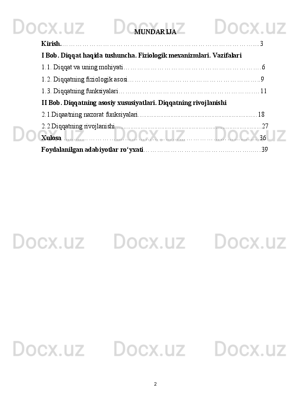 MUNDARIJA
Kirish. …………………………………………………………………………....3
I Bob.   Diqqat haqida tushuncha. Fiziologik mexanizmlari. Vazifalari 
1.1.  Diqqat va uning mo hiyati … ………………………………………………….6
1.2. Diqqatning fiziologik asosi…………………………………………………..9
1.3.  Diqqatning funksiyalari…….. …………………………………………….…11
II  Bob.  Diqqatning asosiy xususiyatlari. Diqqatning rivojlanishi
2.1. Diqaatning nazorat funksiyalari..................................................................... .18
2.2.Diqqatning rivojlanishi......................................................................................27
Xulosa  …...………………….……………………………………………...........36
Foydalanilgan adabiyotlar ro‘yxati ………………………………..………..….39
2 