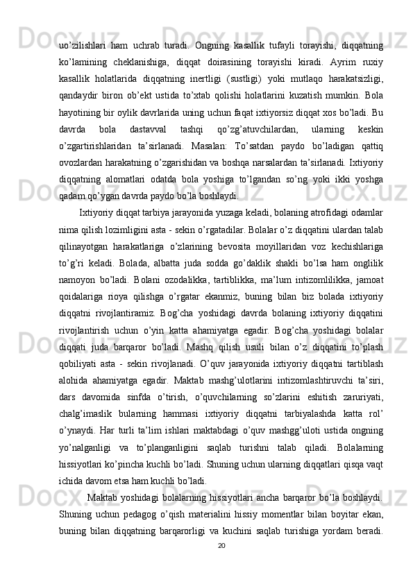 uo’zilishlari   ham   uchrab   turadi.   Ongning   kasallik   tufayli   torayishi,   diqqatning
ko’lamining   cheklanishiga,   diqqat   doirasining   torayishi   kiradi.   Ayrim   ruxiy
kasallik   holatlarida   diqqatning   inertligi   (sustligi)   yoki   mutlaqo   harakatsizligi,
qandaydir   biron   ob’ekt   ustida   to’xtab   qolishi   holatlarini   kuzatish   mumkin.   Bola
hayotining bir oylik davrlarida uning uchun faqat ixtiyorsiz diqqat xos bo’ladi. Bu
davrda   bola   dastavval   tashqi   qo’zg’atuvchilardan,   ularning   keskin
o’zgartirishlaridan   ta’sirlanadi.   Masalan:   To’satdan   paydo   bo’ladigan   qattiq
ovozlardan harakatning o’zgarishidan va boshqa narsalardan ta’sirlanadi. Ixtiyoriy
diqqatning   alomatlari   odatda   bola   yoshiga   to’lgandan   so’ng   yoki   ikki   yoshga
qadam qo’ygan davrda paydo bo’la boshlaydi.
        Ixtiyoriy diqqat tarbiya jarayonida yuzaga keladi, bolaning atrofidagi odamlar
nima qilish lozimligini asta - sekin o’rgatadilar. Bolalar o’z diqqatini ulardan talab
qilinayotgan   harakatlariga   o’zlarining   bevosita   moyillaridan   voz   kechishlariga
to’g’ri   keladi.   Bolada,   albatta   juda   sodda   go’daklik   shakli   bo’lsa   ham   onglilik
namoyon   bo’ladi.   Bolani   ozodalikka,   tartiblikka,   ma’lum   intizomlilikka,   jamoat
qoidalariga   rioya   qilishga   o’rgatar   ekanmiz,   buning   bilan   biz   bolada   ixtiyoriy
diqqatni   rivojlantiramiz.   Bog’cha   yoshidagi   davrda   bolaning   ixtiyoriy   diqqatini
rivojlantirish   uchun   o’yin   katta   ahamiyatga   egadir.   Bog’cha   yoshidagi   bolalar
diqqati   juda   barqaror   bo’ladi.   Mashq   qilish   usuli   bilan   o’z   diqqatini   to’plash
qobiliyati   asta   -   sekin   rivojlanadi.   O’quv   jarayonida   ixtiyoriy   diqqatni   tartiblash
alohida   ahamiyatga   egadir.   Maktab   mashg’ulotlarini   intizomlashtiruvchi   ta’siri,
dars   davomida   sinfda   o’tirish,   o’quvchilarning   so’zlarini   eshitish   zaruriyati,
chalg’imaslik   bularning   hammasi   ixtiyoriy   diqqatni   tarbiyalashda   katta   rol’
o’ynaydi.   Har   turli   ta’lim   ishlari   maktabdagi   o’quv   mashgg’uloti   ustida   ongning
yo’nalganligi   va   to’planganligini   saqlab   turishni   talab   qiladi.   Bolalarning
hissiyotlari ko’pincha kuchli bo’ladi. Shuning uchun ularning diqqatlari qisqa vaqt
ichida davom etsa ham kuchli bo’ladi. 
                Maktab   yoshidagi   bolalarning   hissiyotlari   ancha   barqaror   bo’la   boshlaydi.
Shuning   uchun   pedagog   o’qish   materialini   hissiy   momentlar   bilan   boyitar   ekan,
buning   bilan   diqqatning   barqarorligi   va   kuchini   saqlab   turishiga   yordam   beradi.
20 