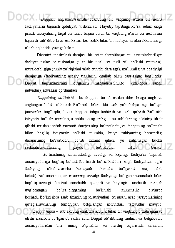       Diqqatni	 taqsimlash   ostida   odamning   bir   vaqtning   o‘zida   bir   necha
faoliyatlarni   bajarish   qobiliyati   tushuniladi.   Hayotiy   tajribaga   ko‘ra,   odam   ongli
psixik  faoliyatning  faqat  bir  turini   bajara oladi,  bir   vaqtning o‘zida  bir   nechtasini
bajarish sub’ektiv hissi esa ketma-ket tezlik bilan bir faoliyat turidan ikkinchisiga
o‘tish oqibatida yuzaga keladi.
            Diqqatni   taqsimlash   darajasi   bir   qator   sharoitlarga:   mujassamlashtirilgan
faoliyat   turlari   xususiyatiga   (ular   bir   jinsli   va   turli   xil   bo‘lishi   mumkin),
murakkabligiga (ruhiy zo‘riqishni talab etuvchi darajaga), ma’lumligi va odatiyligi
darajasiga   (faoliyatning   asosiy   usullarini   egallab   olish   darajasiga)   bog‘liqdir.
Diqqat   taqsimlanishini   o‘rganish   maqsadida   Shulte   (qizil-qora   rangli
jadvallar)   jadvallari qo‘llaniladi.
 	
     Diqqatning	 bo‘linishi	  –   bu   diqqatni   bir   ob’ektdan   ikkinchisiga   ongli   va
anglangan   holda   o‘tkazish.   Bo‘linish   bilan   ikki   turli   yo‘nalishga   ega   bo‘lgan
jarayonlar   bog‘liqdir,   bular:   diqqatni   ishga   tushirish   va   uzib   qo‘yish.   Bo‘linish
ixtiyoriy   bo‘lishi   mumkin,   u   holda   uning   tezligi   –   bu   sub’ektning   o‘zining   idrok
qilishi   ustidan   irodali   nazorati   darajasining   ko‘rsatkichi,   va   diqqatning   bo‘linishi
bilan   bog‘liq   ixtiyorsiz   bo‘lishi   mumkin,   bu   yo   ruhiyatning   beqarorligi
darajasining   ko‘rsatkichi   bo‘lib   xizmat   qiladi,   yo   kutilmagan   kuchli
seskantiruvchilarning   paydo   bo‘lishidan   dalolat   beradi.
            Bo‘linishning   samaradorligi   avvalgi   va   keyingi   faoliyatni   bajarish
xususiyatlariga   bog‘liq   bo‘ladi   (bo‘linish   ko‘rsatkichlari   engil   faoliyatdan   og‘ir
faoliyatga   o‘tishda   ancha   kamayadi ,   aksincha   bo‘lganida   esa,   oshib
ketadi).   Bo‘linish   natijasi   insonning   avvalgi   faoliyatga   bo‘lgan   munosabati   bilan
bog‘liq:   avvalgi   faoliyat   qanchalik   qiziqarli   va   keyingisi   unchalik   qiziqish
uyg‘otmagan   bo‘lsa,   diqqatning   bo‘linishi   shunchalik   qiyinroq
kechadi.   Bo‘linishda   asab   tizimining   xususiyatlari,   xususan,   asab   jarayonlarining
qo‘zg‘aluvchanligi   tomonidan   belgilangan   individual   tafovutlar   mavjud.
 	
      Diqqat	 hajmi   – sub’ektning etarlicha aniqlik bilan bir vaqtning o‘zida qamrab
olishi   mumkin   bo‘lgan   ob’ektlar   soni.   Diqqat   ob’ektining   muhim   va   belgilovchi
xususiyatlaridan   biri,   uning   o‘qitishda   va   mashq   bajarishda   umuman
25 