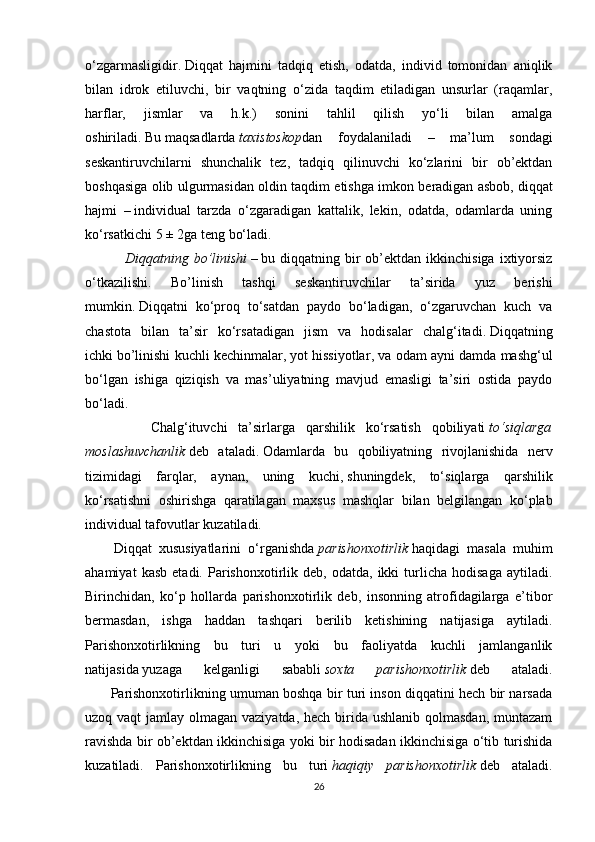 o‘zgarmasligidir.   Diqqat   hajmini   tadqiq   etish,   odatda,   individ   tomonidan   aniqlik
bilan   idrok   etiluvchi,   bir   vaqtning   o‘zida   taqdim   etiladigan   unsurlar   (raqamlar,
harflar,   jismlar   va   h.k.)   sonini   tahlil   qilish   yo‘li   bilan   amalga
oshiriladi.   Bu   maqsadlarda   taxistoskop dan   foydalaniladi   –   ma’lum   sondagi
seskantiruvchilarni   shunchalik   tez,   tadqiq   qilinuvchi   ko‘zlarini   bir   ob’ektdan
boshqasiga olib ulgurmasidan oldin taqdim etishga imkon beradigan asbob,   diqqat
hajmi   –   individual   tarzda   o‘zgaradigan   kattalik,   lekin,   odatda,   odamlarda   uning
ko‘rsatkichi   5 ± 2ga teng bo‘ladi.
        Diqqatning   bo’linishi   –   bu diqqatning  bir   ob’ektdan  ikkinchisiga  ixtiyorsiz
o‘tkazilishi.   Bo’linish   tashqi   seskantiruvchilar   ta’sirida   yuz   berishi
mumkin.   Diqqatni   ko‘proq   to‘satdan   paydo   bo‘ladigan,   o‘zgaruvchan   kuch   va
chastota   bilan   ta’sir   ko‘rsatadigan   jism   va   hodisalar   chalg‘itadi.   Diqqatning
ichki   bo’linishi kuchli kechinmalar,   yot hissiyotlar , va odam ayni damda mashg‘ul
bo‘lgan   ishiga   qiziqish   va   mas’uliyatning   mavjud   emasligi   ta’siri   ostida   paydo
bo‘ladi.
            Chalg‘ituvchi   ta’sirlarga   qarshilik   ko‘rsatish   qobiliyati   to‘siqlarga
moslashuvchanlik   deb   ataladi.   Odamlarda   bu   qobiliyatning   rivojlanishida   nerv
tizimidagi   farqlar,   aynan,   uning   kuchi,   shuningdek ,   to‘siqlarga   qarshilik
ko‘rsatishni   oshirishga   qaratilagan   maxsus   mashqlar   bilan   belgilangan   ko‘plab
individual tafovutlar kuzatiladi.
        Diqqat   xususiyatlarini   o‘rganishda   parishonxotirlik   haqidagi   masala   muhim
ahamiyat   kasb   etadi.  Parishonxotirlik  deb,   odatda,   ikki   turlicha   hodisaga   aytiladi.
Birinchidan,   ko‘p   hollarda   parishonxotirlik   deb,   insonning   atrofidagilarga   e’tibor
bermasdan,   ishga   haddan   tashqari   berilib   ketishining   natijasiga   aytiladi.
Parishonxotirlikning   bu   turi   u   yoki   bu   faoliyatda   kuchli   jamlanganlik
natijasida   yuzaga   kelganligi   sababli   soxta	
 	parishonxotirlik   deb   ataladi.
         Parishonxotirlikning umuman boshqa bir turi inson diqqatini hech bir narsada
uzoq vaqt  jamlay olmagan vaziyatda, hech birida ushlanib qolmasdan, muntazam
ravishda bir ob’ektdan ikkinchisiga yoki bir hodisadan ikkinchisiga o‘tib turishida
kuzatiladi.   Parishonxotirlikning   bu   turi   haqiqiy
 parishonxotirlik   deb   ataladi.
26 