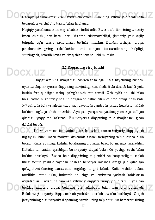 Haqiqiy   parishonxotirlikdan   aziyat   chekuvchi   insonning   ixtiyoriy   diqqati   o‘ta
beqarorligi va chalg‘ib turishi bilan farqlanadi.
Haqiqiy   parishonxotirlikning   sabablari   turlichadir.   Bular   asab   tizimining   umumiy
izdan   chiqishi ,   qon   kasalliklari,   kislorod   etishmovchiligi,   jismoniy   yoki   aqliy
toliqish,   og‘ir   hissiy   kechinmalar   bo‘lishi   mumkin.   Bundan   tashqari,   diqqat
parishonxotirligining   sabablaridan   biri   olingan   taassurotlarning   ko‘pligi,
shuningdek, betartib havas va qiziqishlar ham bo‘lishi mumkin.
2.2. Diqqatning   rivojlanishi
              Diqqat   o‘zining   rivojlanish   bosqichlariga   ega.   Bola   hayotining   birinchi
oylarida faqat ixtiyorsiz diqqatning mavjudligi kuzatiladi. Bola dastlab kuchli yoki
keskin   farq   qiladigan   tashqi   qo‘zg‘atuvchilarni   sezadi.   Uch   oylik   bo‘lishi   bilan
bola, hayoti bilan uzviy bog‘liq bo‘lgan ob’ektlar bilan ko‘proq qiziqa boshlaydi.
5-7 oyligida bola yetarlicha uzoq vaqt davomida qandaydir jismni kuzatishi, ushlab
ko‘rishi,   og‘ziga   olishi   mumkin.   Ayniqsa,   yorqin   va   yaltiroq   jismlarga   bo‘lgan
qiziqishi   yaqqolroq   ko‘rinadi.   Bu   ixtiyorsiz   diqqatning   to‘la   rivojlanganligidan
dalolat beradi.
                Ta’lim   va   inson   faoliyatining   barcha   turlari,   asosan   ixtiyoriy   diqqat   yosh
ulg’ayishi   bilan,   inson   faoliyati   davomida   asosan   tarbiyaning   ta’siri   ostida   o’sib
boradi. Katta yoshdagi kishilar bolalarning diqqatini biron bir narsaga qaratadilar.
Kattalar   tomonidan   qaratilgan   bu   ixtiyoriy   diqqat   bola   ikki   yoshga   etishi   bilan
ko’rina   boshlaydi.   Bunda   bola   diqqatining   to’planishi   va   barqarorligini   saqlab
turish   uchun   yoshlik   paytidan   boshlab   beixtiyor   ravishda   o’ziga   jalb   qiladigan
qo’zg’atuvchilarning   taassurotini   engishga   to’g’ri   keladi.   Katta   kishilar   bolani
tozalikka,   tartiblilikka,   intizomli   bo’lishga   va   jamiyatda   yashash   koidalariga
o’rgatadilar.   Bo’larning   hammasi   ixtiyoriy   diqqatni   taraqqiy   qildiradi.   5   yoshdan
boshlab   ixtiyoriy   diqqat   bolaning   o’z   tashabbusi   bilan   ham   o’sa   boshlaydi.
Bolalardagi   ixtiyoriy   diqqat   maktab   yoshidan   boshlab   tez   o’sa   boshlaydi.   O’qish
jarayonining o’zi ixtiyoriy diqqatning hamda uning to’planishi va barqarorligining
27 