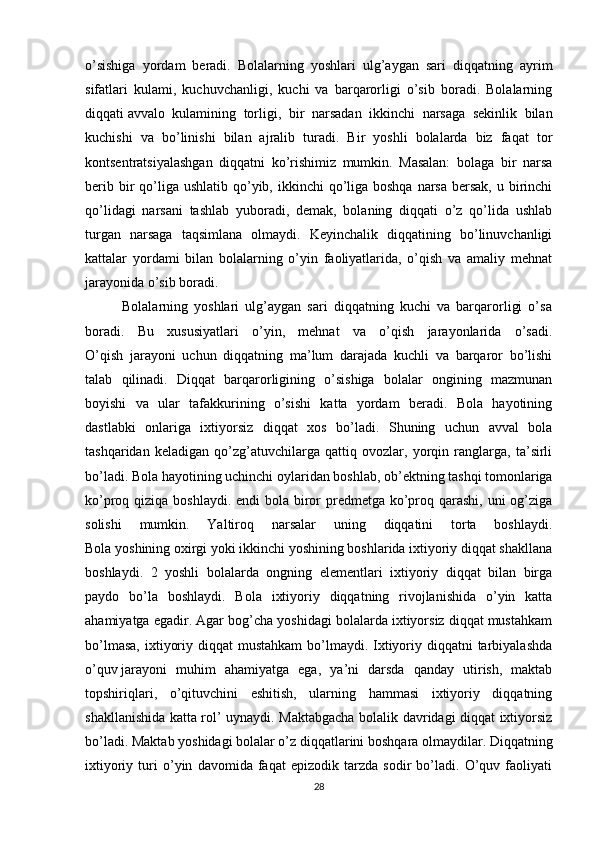 o’sishiga   yordam   beradi.   Bolalarning   yoshlari   ulg’aygan   sari   diqqatning   ayrim
sifatlari   kulami,   kuchuvchanligi,   kuchi   va   barqarorligi   o’sib   boradi.   Bolalarning
diqqati   avvalo   kulamining   torligi ,   bir   narsadan   ikkinchi   narsaga   sekinlik   bilan
kuchishi   va   bo’linishi   bilan   ajralib   turadi.   Bir   yoshli   bolalarda   biz   faqat   tor
kontsentratsiyalashgan   diqqatni   ko’rishimiz   mumkin.   Masalan:   bolaga   bir   narsa
berib bir  qo’liga  ushlatib qo’yib, ikkinchi  qo’liga boshqa  narsa  bersak, u birinchi
qo’lidagi   narsani   tashlab   yuboradi,   demak,   bolaning   diqqati   o’z   qo’lida   ushlab
turgan   narsaga   taqsimlana   olmaydi.   Keyinchalik   diqqatining   bo’linuvchanligi
kattalar   yordami   bilan   bolalarning   o’yin   faoliyatlarida,   o’qish   va   amaliy   mehnat
jarayonida o’sib boradi.
            Bolalarning   yoshlari   ulg’aygan   sari   diqqatning   kuchi   va   barqarorligi   o’sa
boradi.   Bu   xususiyatlari   o’yin,   mehnat   va   o’qish   jarayonlarida   o’sadi.
O’qish   jarayoni   uchun   diqqatning   ma’lum   darajada   kuchli   va   barqaror   bo’lishi
talab   qilinadi.   Diqqat   barqarorligining   o’sishiga   bolalar   ongining   mazmunan
boyishi   va   ular   tafakkurining   o’sishi   katta   yordam   beradi.   Bola   hayotining
dastlabki   onlariga   ixtiyorsiz   diqqat   xos   bo’ladi.   Shuning   uchun   avval   bola
tashqaridan   keladigan   qo’zg’atuvchilarga   qattiq   ovozlar,   yorqin   ranglarga,   ta’sirli
bo’ladi. Bola hayotining uchinchi oylaridan boshlab, ob’ektning tashqi tomonlariga
ko’proq qiziqa boshlaydi. endi  bola biror  predmetga ko’proq qarashi, uni og’ziga
solishi   mumkin.   Yaltiroq   narsalar   uning   diqqatini   torta   boshlaydi.
Bola yoshining oxirgi yoki ikkinchi yoshining boshlarida ixtiyoriy diqqat shakllana
boshlaydi.   2   yoshli   bolalarda   ongning   elementlari   ixtiyoriy   diqqat   bilan   birga
paydo   bo’la   boshlaydi.   Bola   ixtiyoriy   diqqatning   rivojlanishida   o’yin   katta
ahamiyatga egadir. Agar bog’cha yoshidagi bolalarda ixtiyorsiz diqqat mustahkam
bo’lmasa,  ixtiyoriy diqqat  mustahkam  bo’lmaydi. Ixtiyoriy diqqatni  tarbiyalashda
o’quv   jarayoni   muhim   ahamiyatga   ega ,   ya’ni   darsda   qanday   utirish,   maktab
topshiriqlari,   o’qituvchini   eshitish,   ularning   hammasi   ixtiyoriy   diqqatning
shakllanishida katta rol’ uynaydi. Maktabgacha bolalik davridagi diqqat ixtiyorsiz
bo’ladi. Maktab yoshidagi bolalar o’z diqqatlarini boshqara olmaydilar. Diqqatning
ixtiyoriy   turi   o’yin   davomida   faqat   epizodik   tarzda   sodir   bo’ladi.   O’quv   faoliyati
28 