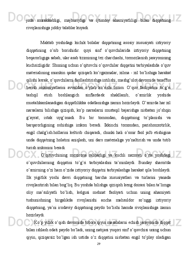 juda   murakkabligi,   majburiyligi   va   ijtimoiy   ahamiyatliligi   bilan   diqqatning
rivojlanishiga jiddiy talablar kuyadi.
              Maktab   yoshidagi   kichik   bolalar   diqqatining   asosiy   xususiyati   ixtiyoriy
diqqatining   o’sib   borishidir.   quyi   sinf   o’quvchilarida   ixtiyoriy   diqqatning
beqarorligiga sabab, ular asab tizimining tez charchashi, tormozlanish jarayonining
kuchsizligidir. Shuning uchun o’qituvchi o’quvchilar diqqatini tarbiyalashda o’quv
materialining mumkin qadar  qiziqarli ko’rgazmalar, xilma - xil  bo’lishiga   harakat
qilishi kerak , o’quvchilarni faollashtirishga intilishi, mashg’ulot davomida tanaffus
berish   imkoniyatlarini   avvaldan   o’ylab   ko’rishi   lozim.   O’quv   faoliyatini   to’g’ri
tashqil   etish   boshlangich   sinflardaek   shakllanib,   o’smirlik   yoshida
mustahkamlanadigan diqqatlilikka odatlanishga zamin hozirlaydi. O’smirda har xil
narsalarni   bilishga   qiziqish,   ko’p   narsalarni   mustaqil   bajarishga   nisbatan   jo’shqin
g’ayrat,   istak   uyg’onadi.   Bu   bir   tomondan,   diqqatning   to’planishi   va
barqarorligining   oshishiga   imkon   beradi.   Ikkinchi   tomondan,   parishonxotirlik,
engil   chalg’ish   hollarini   keltirib   chiqaradi ,   chunki   hali   o’smir   faol   jalb   etishigina
unda   diqqatning   holatini   aniqlash,   uni   dars   materialiga   yo’naltirish   va   unda   tutib
turish imkonini beradi.
            O’qituvchining   moxirona   rahbarligi   va   kuchli   nazorati   o’rta   yoshdagi
o’quvchilarning   diqqatini   to’g’ri   tarbiyalashni   ta’minlaydi.   Bunday   sharoitda
o’smirning o’zi ham o’zida ixtiyoriy diqqatni tarbiyalashga harakat qila boshlaydi.
Ilk   yigitlik   yoshi   davri   diqqatning   barcha   xususiyatlari   va   turlarini   yanada
rivojlantirish bilan bog’liq. Bu yoshda bilishga qiziqish keng doirasi bilan ta’limga
oliy   ma’suliyatli   bo’lish,   kelgusi   mehnat   faoliyati   uchun   uning   ahamiyati
tushunishning   birgalikda   rivojlanishi   ancha   mahsuldor   so’nggi   ixtiyoriy
diqqatning,   ya’ni   irodaviy   diqqatning   paydo   bo’lishi   hamda   rivojlanishiga   zamin
hozirlaydi.
       Ko’p yillik o’qish davomida tobora qiyin masalalarni echish jarayonida diqqat
bilan ishlash odati paydo bo’ladi, uning natijasi yuqori sinf o’quvchisi uning uchun
qiyin,   qiziqarsiz   bo’lgan   ish   ustida   o’z   diqqatini   nisbatan   engil   to’play   oladigan
29 