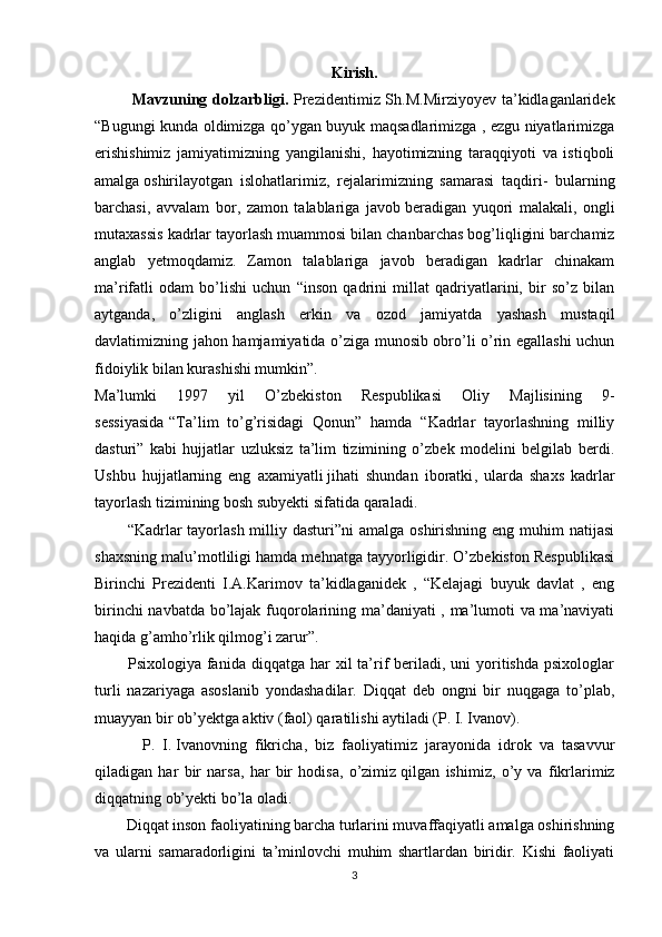 Kirish.
             Mavzuning dolzarbligi.   Prezidentimiz Sh.M.Mirziyoyev  ta’kidlaganlaridek
“Bugungi kunda oldimizga qo’ygan buyuk maqsadlarimizga , ezgu niyatlarimizga
erishishimiz   jamiyatimizning   yangilanishi,   hayotimizning   taraqqiyoti   va   istiqboli
amalga   oshirilayotgan   islohatlarimiz ,   rejalarimizning   samarasi   taqdiri-   bularning
barchasi,   avvalam   bor,   zamon   talablariga   javob   beradigan   yuqori   malakali ,   ongli
mutaxassis kadrlar tayorlash muammosi bilan chanbarchas bog’liqligini barchamiz
anglab   yetmoqdamiz.   Zamon   talablariga   javob   beradigan   kadrlar   chinakam
ma’rifatli   odam   bo’lishi   uchun   “inson   qadrini   millat   qadriyatlarini,   bir   so’z   bilan
aytganda,   o’zligini   anglash   erkin   va   ozod   jamiyatda   yashash   mustaqil
davlatimizning jahon hamjamiyatida o’ziga munosib obro’li o’rin egallashi  uchun
fidoiylik bilan kurashishi mumkin”.
Ma’lumki   1997   yil   O’zbekiston   Respublikasi   Oliy   Majlisining   9-
sessiyasida   “Ta’lim   to’g’risidagi   Qonun”   hamda   “Kadrlar   tayorlashning   milliy
dasturi”   kabi   hujjatlar   uzluksiz   ta’lim   tizimining   o’zbek   modelini   belgilab   berdi.
Ushbu   hujjatlarning   eng   axamiyatli   jihati   shundan   iboratki ,   ularda   shaxs   kadrlar
tayorlash tizimining bosh subyekti sifatida qaraladi.
           “Kadrlar  tayorlash  milliy dasturi”ni  amalga  oshirishning eng muhim  natijasi
shaxsning malu’motliligi hamda mehnatga tayyorligidir. O’zbekiston Respublikasi
Birinchi   Prezidenti   I.A.Karimov   ta’kidlaganidek   ,   “Kelajagi   buyuk   davlat   ,   eng
birinchi navbatda bo’lajak fuqorolarining ma’daniyati , ma’lumoti va ma’naviyati
haqida g’amho’rlik qilmog’i zarur”.
            Psixologiya  fanida  diqqatga  har   xil  ta’rif  beriladi,  uni   yoritishda  psixologlar
turli   nazariyaga   asoslanib   yondashadilar.   Diqqat   deb   ongni   bir   nuqgaga   to’plab,
muayyan bir ob’yektga aktiv (faol) qaratilishi aytiladi (P. I. Ivanov). 
            P.   I.   Ivanovning   fikricha ,   biz   faoliyatimiz   jarayonida   idrok   va   tasavvur
qiladigan   har   bir   narsa,   har   bir   hodisa,   o’zimiz   qilgan   ishimiz ,   o’y   va   fikrlarimiz
diqqatning ob’yekti bo’la oladi.
        Diqqat inson faoliyatining barcha turlarini muvaffaqiyatli amalga oshirishning
va   ularni   samaradorligini   ta’minlovchi   muhim   shartlardan   biridir.   Kishi   faoliyati
3 