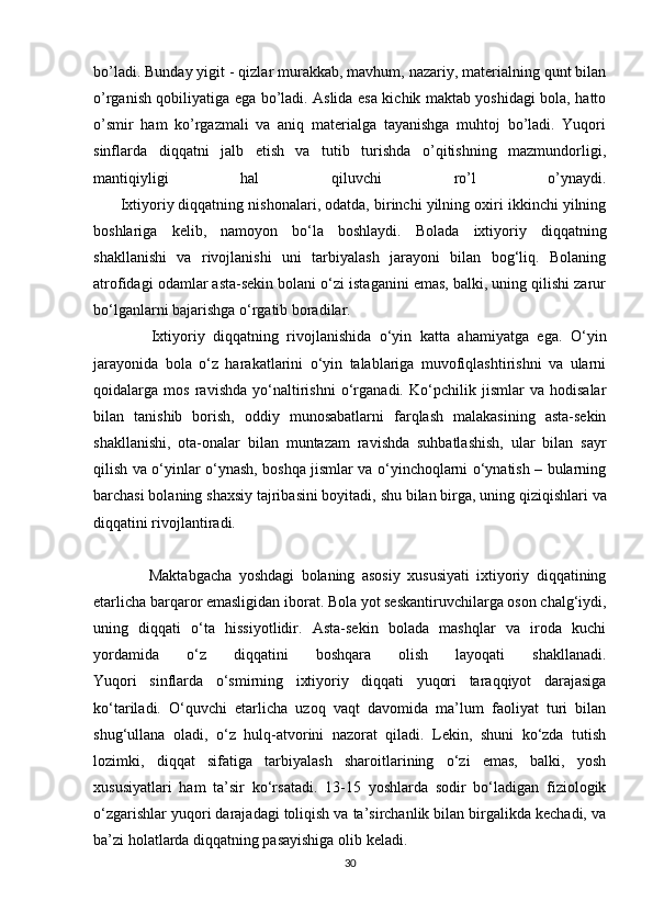 bo’ladi. Bunday yigit - qizlar murakkab, mavhum, nazariy, materialning qunt bilan
o’rganish qobiliyatiga ega bo’ladi. Aslida esa kichik maktab yoshidagi bola, hatto
o’smir   ham   ko’rgazmali   va   aniq   materialga   tayanishga   muhtoj   bo’ladi.   Yuqori
sinflarda   diqqatni   jalb   etish   va   tutib   turishda   o’qitishning   mazmundorligi,
mantiqiyligi   hal   qiluvchi   ro’l   o’ynaydi.
       Ixtiyoriy   diqqatning nishonalari , odatda, birinchi yilning oxiri ikkinchi yilning
boshlariga   kelib,   namoyon   bo‘la   boshlaydi.   Bolada   ixtiyoriy   diqqatning
shakllanishi   va   rivojlanishi   uni   tarbiyalash   jarayoni   bilan   bog‘liq.   Bolaning
atrofidagi odamlar asta-sekin bolani o‘zi istaganini emas, balki, uning qilishi zarur
bo‘lganlarni bajarishga o‘rgatib boradilar.
              Ixtiyoriy   diqqatning   rivojlanishida   o‘yin   katta   ahamiyatga   ega.   O‘yin
jarayonida   bola   o‘z   harakatlarini   o‘yin   talablariga   muvofiqlashtirishni   va   ularni
qoidalarga   mos   ravishda   yo‘naltirishni   o‘rganadi.   Ko‘pchilik   jismlar   va   hodisalar
bilan   tanishib   borish,   oddiy   munosabatlarni   farqlash   malakasining   asta-sekin
shakllanishi,   ota-onalar   bilan   muntazam   ravishda   suhbatlashish,   ular   bilan   sayr
qilish va o‘yinlar o‘ynash, boshqa jismlar va o‘yinchoqlarni o‘ynatish – bularning
barchasi bolaning shaxsiy tajribasini boyitadi,   shu bilan birga , uning qiziqishlari va
diqqatini rivojlantiradi.
                Maktabgacha   yoshdagi   bolaning   asosiy   xususiyati   ixtiyoriy   diqqatining
etarlicha barqaror emasligidan iborat. Bola yot seskantiruvchilarga oson chalg‘iydi,
uning   diqqati   o‘ta   hissiyotlidir.   Asta-sekin   bolada   mashqlar   va   iroda   kuchi
yordamida   o‘z   diqqatini   boshqara   olish   layoqati   shakllanadi.
Yuqori   sinflarda   o‘smirning   ixtiyoriy   diqqati   yuqori   taraqqiyot   darajasiga
ko‘tariladi.   O‘quvchi   etarlicha   uzoq   vaqt   davomida   ma’lum   faoliyat   turi   bilan
shug‘ullana   oladi,   o‘z   hulq-atvorini   nazorat   qiladi.   Lekin,   shuni   ko‘zda   tutish
lozimki,   diqqat   sifatiga   tarbiyalash   sharoitlarining   o‘zi   emas,   balki,   yosh
xususiyatlari   ham   ta’sir   ko‘rsatadi.   13-15   yoshlarda   sodir   bo‘ladigan   fiziologik
o‘zgarishlar yuqori darajadagi toliqish va ta’sirchanlik bilan birgalikda kechadi, va
ba’zi holatlarda diqqatning pasayishiga olib keladi.
30 