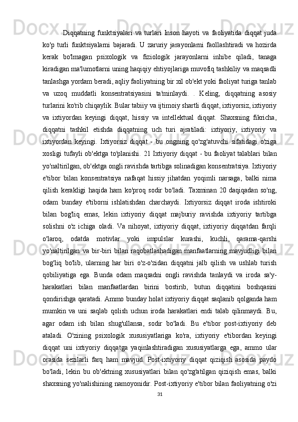           Diqqatning   funktsiyalari   va   turlari   Inson   hayoti   va   faoliyatida   diqqat   juda
ko'p   turli   funktsiyalarni   bajaradi.   U   zaruriy   jarayonlarni   faollashtiradi   va   hozirda
kerak   bo'lmagan   psixologik   va   fiziologik   jarayonlarni   inhibe   qiladi,   tanaga
kiradigan ma'lumotlarni uning haqiqiy ehtiyojlariga muvofiq tashkiliy va maqsadli
tanlashga yordam beradi, aqliy faoliyatning bir xil ob'ekt yoki faoliyat turiga tanlab
va   uzoq   muddatli   konsentratsiyasini   ta'minlaydi.   .   Keling,   diqqatning   asosiy
turlarini ko'rib chiqaylik. Bular tabiiy va ijtimoiy shartli diqqat, ixtiyorsiz, ixtiyoriy
va   ixtiyordan   keyingi   diqqat,   hissiy   va   intellektual   diqqat.   Shaxsning   fikricha,
diqqatni   tashkil   etishda   diqqatning   uch   turi   ajratiladi:   ixtiyoriy,   ixtiyoriy   va
ixtiyordan   keyingi.   Ixtiyorsiz   diqqat   -   bu   ongning   qo'zg'atuvchi   sifatidagi   o'ziga
xosligi tufayli ob'ektga to'planishi.   21 Ixtiyoriy diqqat - bu faoliyat talablari bilan
yo'naltirilgan, ob'ektga ongli ravishda tartibga solinadigan konsentratsiya. Ixtiyoriy
e'tibor   bilan   konsentratsiya   nafaqat   hissiy   jihatdan   yoqimli   narsaga,   balki   nima
qilish   kerakligi   haqida   ham   ko'proq   sodir   bo'ladi.   Taxminan   20   daqiqadan   so'ng,
odam   bunday   e'tiborni   ishlatishdan   charchaydi.   Ixtiyorsiz   diqqat   iroda   ishtiroki
bilan   bog'liq   emas,   lekin   ixtiyoriy   diqqat   majburiy   ravishda   ixtiyoriy   tartibga
solishni   o'z   ichiga   oladi.   Va   nihoyat,   ixtiyoriy   diqqat,   ixtiyoriy   diqqatdan   farqli
o'laroq,   odatda   motivlar   yoki   impulslar   kurashi,   kuchli,   qarama-qarshi
yo'naltirilgan   va   bir-biri   bilan   raqobatlashadigan   manfaatlarning   mavjudligi   bilan
bog'liq   bo'lib,   ularning   har   biri   o'z-o'zidan   diqqatni   jalb   qilish   va   ushlab   turish
qobiliyatiga   ega.   Bunda   odam   maqsadni   ongli   ravishda   tanlaydi   va   iroda   sa'y-
harakatlari   bilan   manfaatlardan   birini   bostirib,   butun   diqqatini   boshqasini
qondirishga qaratadi. Ammo bunday holat ixtiyoriy diqqat saqlanib qolganda ham
mumkin   va   uni   saqlab   qolish   uchun   iroda   harakatlari   endi   talab   qilinmaydi.   Bu,
agar   odam   ish   bilan   shug'ullansa,   sodir   bo'ladi.   Bu   e'tibor   post-ixtiyoriy   deb
ataladi.   O'zining   psixologik   xususiyatlariga   ko'ra,   ixtiyoriy   e'tibordan   keyingi
diqqat   uni   ixtiyoriy   diqqatga   yaqinlashtiradigan   xususiyatlarga   ega,   ammo   ular
orasida   sezilarli   farq   ham   mavjud.   Post-ixtiyoriy   diqqat   qiziqish   asosida   paydo
bo'ladi,   lekin   bu   ob'ektning   xususiyatlari   bilan   qo'zg'atilgan   qiziqish   emas,   balki
shaxsning yo'nalishining namoyonidir. Post-ixtiyoriy e'tibor bilan faoliyatning o'zi
31 