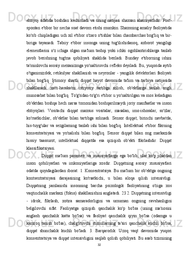 ehtiyoj  sifatida boshdan  kechiriladi  va uning natijasi  shaxsan  ahamiyatlidir. Post-
spontan e'tibor bir necha soat davom etishi mumkin. Shaxsning amaliy faoliyatida
ko'rib chiqiladigan uch xil e'tibor o'zaro o'tishlar bilan chambarchas bog'liq va bir-
biriga   tayanadi.   Tabiiy   e'tibor   insonga   uning   tug'ilishidanoq,   axborot   yangiligi
elementlarini   o'z   ichiga   olgan   ma'lum   tashqi   yoki   ichki   ogohlantirishlarga   tanlab
javob   berishning   tug'ma   qobiliyati   shaklida   beriladi.   Bunday   e'tiborning   ishini
ta'minlovchi asosiy mexanizmga yo'naltiruvchi refleks deyiladi. Bu, yuqorida aytib
o'tganimizdek, retikulyar  shakllanish  va neyronlar  -  yangilik detektorlari  faoliyati
bilan   bog'liq.   Ijtimoiy   shartli   diqqat   hayot   davomida   ta'lim   va   tarbiya   natijasida
shakllanadi,   xatti-harakatni   ixtiyoriy   tartibga   solish,   ob'ektlarga   tanlab   ongli
munosabat bilan bog'liq. To'g'ridan-to'g'ri e'tibor u yo'naltirilgan va mos keladigan
ob'ektdan boshqa hech narsa tomonidan boshqarilmaydi joriy manfaatlar va inson
ehtiyojlari.   Vositachi   diqqat   maxsus   vositalar,   masalan,   imo-ishoralar,   so'zlar,
ko'rsatkichlar,   ob'ektlar   bilan   tartibga   solinadi.   Sensor   diqqat,   birinchi   navbatda,
his-tuyg'ular   va   sezgilarning   tanlab   ishi   bilan   bog'liq.   Intellektual   e'tibor   fikrning
konsentratsiyasi   va   yo'nalishi   bilan   bog'liq.   Sensor   diqqat   bilan   ong   markazida
hissiy   taassurot,   intellektual   diqqatda   esa   qiziqish   ob'ekti   fikrlashdir.   Diqqat
klassifikatsiyasi.
            Diqqat   ma'lum   parametr   va   xususiyatlarga   ega   bo'lib,   ular   ko'p   jihatdan
inson   qobiliyatlari   va   imkoniyatlariga   xosdir.   Diqqatning   asosiy   xususiyatlari
odatda   quyidagilardan   iborat.   1.   Konsentratsiya.   Bu   ma'lum   bir   ob'ektga   ongning
kontsentratsiyasi   darajasining   ko'rsatkichi,   u   bilan   aloqa   qilish   intensivligi.
Diqqatning   jamlanishi   insonning   barcha   psixologik   faoliyatining   o'ziga   xos
vaqtinchalik markazi (fokus) shakllanishini anglatadi. 23 2. Diqqatning intensivligi
-   idrok,   fikrlash,   xotira   samaradorligini   va   umuman   ongning   ravshanligini
belgilovchi   sifat.   Faoliyatga   qiziqish   qanchalik   ko'p   bo'lsa   (uning   ma'nosini
anglash   qanchalik   katta   bo'lsa)   va   faoliyat   qanchalik   qiyin   bo'lsa   (odamga   u
kamroq   tanish   bo'lsa),   chalg'ituvchi   stimullarning   ta'siri   qanchalik   kuchli   bo'lsa,
diqqat   shunchalik   kuchli   bo'ladi.   3.   Barqarorlik.   Uzoq   vaqt   davomida   yuqori
konsentratsiya va diqqat intensivligini saqlab qolish qobiliyati. Bu asab tizimining
32 