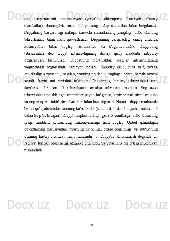 turi,   temperamenti,   motivatsiyasi   (yangilik,   ehtiyojning   ahamiyati,   shaxsiy
manfaatlar),   shuningdek,   inson   faoliyatining   tashqi   sharoitlari   bilan   belgilanadi.
Diqqatning   barqarorligi   nafaqat   kiruvchi   stimullarning   yangiligi,   balki   ularning
takrorlanishi   bilan   ham   quvvatlanadi.   Diqqatning   barqarorligi   uning   dinamik
xususiyatlari   bilan   bog'liq:   tebranishlar   va   o'zgaruvchanlik.   Diqqatning
tebranishlari   deb   diqqat   intensivligining   davriy   qisqa   muddatli   ixtiyoriy
o'zgarishlari   tushuniladi.   Diqqatning   tebranishlari   sezgilar   intensivligining
vaqtinchalik   o'zgarishida   namoyon   bo'ladi.   Shunday   qilib,   juda   zaif,   zo'rg'a
eshitiladigan tovushni, masalan, soatning tiqilishini tinglagan odam, ba'zida ovozni
sezadi,   keyin   uni   sezishni   to'xtatadi.   Diqqatning   bunday   tebranishlari   turli
davrlarda,   2-3   dan   12   sekundgacha   amalga   oshirilishi   mumkin.   Eng   uzun
tebranishlar tovushli ogohlantirishlar paydo bo'lganda, keyin vizual stimullar bilan
va eng qisqasi - taktil stimulyatorlar bilan kuzatilgan. 4. Hajmi - diqqat markazida
bir hil qo'zg'atuvchilar sonining ko'rsatkichi (kattalarda 4 dan 6 tagacha, bolada 2-3
tadan ko'p bo'lmagan). Diqqat miqdori nafaqat genetik omillarga, balki shaxsning
qisqa   muddatli   xotirasining   imkoniyatlariga   ham   bog'liq.   Qabul   qilinadigan
ob'ektlarning   xususiyatlari   (ularning   bir   xilligi,   o'zaro   bog'liqligi)   va   sub'ektning
o'zining   kasbiy   mahorati   ham   muhimdir.   5.   Diqqatni   almashtirish   deganda   bir
faoliyat   turidan   boshqasiga   ozmi-ko‘pmi   oson   va   yetarlicha   tez   o‘tish   imkoniyati
tushuniladi.  
      
33 