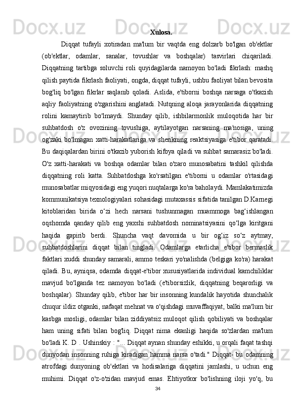 Xulosa.
        Diqqat   tufayli   xotiradan   ma'lum   bir   vaqtda   eng   dolzarb   bo'lgan   ob'ektlar
(ob'ektlar,   odamlar,   sanalar,   tovushlar   va   boshqalar)   tasvirlari   chiqariladi.
Diqqatning   tartibga   soluvchi   roli   quyidagilarda   namoyon   bo'ladi   fikrlash:   mashq
qilish paytida fikrlash faoliyati, ongda, diqqat tufayli, ushbu faoliyat bilan bevosita
bog'liq   bo'lgan   fikrlar   saqlanib   qoladi.   Aslida,   e'tiborni   boshqa   narsaga   o'tkazish
aqliy  faoliyatning  o'zgarishini   anglatadi.   Nutqning  aloqa   jarayonlarida  diqqatning
rolini   kamaytirib   bo'lmaydi.   Shunday   qilib,   ishbilarmonlik   muloqotida   har   bir
suhbatdosh   o'z   ovozining   tovushiga,   aytilayotgan   narsaning   ma'nosiga,   uning
og'zaki   bo'lmagan   xatti-harakatlariga   va   sherikning   reaktsiyasiga   e'tibor   qaratadi.
Bu daqiqalardan birini o'tkazib yuborish kifoya qiladi va suhbat samarasiz bo'ladi.
O'z   xatti-harakati   va   boshqa   odamlar   bilan   o'zaro   munosabatini   tashkil   qilishda
diqqatning   roli   katta.   Suhbatdoshga   ko'rsatilgan   e'tiborni   u   odamlar   o'rtasidagi
munosabatlar miqyosidagi eng yuqori nuqtalarga ko'ra baholaydi. Mamlakatimizda
kommunikatsiya texnologiyalari sohasidagi mutaxassis sifatida tanilgan D.Karnegi
kitoblaridan   birida   o‘zi   hech   narsani   tushunmagan   muammoga   bag‘ishlangan
oqshomda   qanday   qilib   eng   yaxshi   suhbatdosh   nominatsiyasini   qo‘lga   kiritgani
haqida   gapirib   berdi.   Shuncha   vaqt   davomida   u   bir   og‘iz   so‘z   aytmay,
suhbatdoshlarini   diqqat   bilan   tingladi.   Odamlarga   etarlicha   e'tibor   bermaslik
faktlari  xuddi shunday samarali, ammo teskari  yo'nalishda  (belgiga ko'ra)  harakat
qiladi. Bu,  ayniqsa,  odamda  diqqat-e'tibor  xususiyatlarida  individual   kamchiliklar
mavjud   bo'lganda   tez   namoyon   bo'ladi   (e'tiborsizlik,   diqqatning   beqarorligi   va
boshqalar).  Shunday  qilib,  e'tibor  har  bir   insonning   kundalik  hayotida  shunchalik
chuqur ildiz otganki, nafaqat mehnat va o'qishdagi muvaffaqiyat, balki ma'lum bir
kasbga   mosligi,   odamlar   bilan   ziddiyatsiz   muloqot   qilish   qobiliyati   va   boshqalar
ham   uning   sifati   bilan   bog'liq.   Diqqat   nima   ekanligi   haqida   so'zlardan   ma'lum
bo'ladi K. D . Ushinskiy : "... Diqqat aynan shunday eshikki, u orqali faqat tashqi
dunyodan  insonning   ruhiga  kiradigan   hamma  narsa   o'tadi."   Diqqat-   bu   odamning
atrofdagi   dunyoning   ob'ektlari   va   hodisalariga   diqqatini   jamlashi,   u   uchun   eng
muhimi.   Diqqat   o'z-o'zidan   mavjud   emas.   Ehtiyotkor   bo'lishning   iloji   yo'q,   bu
34 