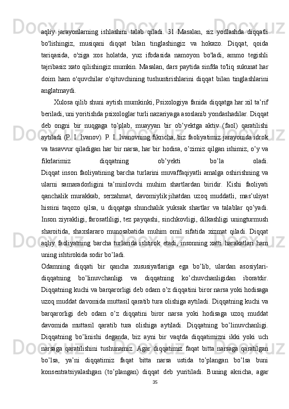 aqliy   jarayonlarning   ishlashini   talab   qiladi.   31   Masalan,   siz   yodlashda   diqqatli
bo'lishingiz,   musiqani   diqqat   bilan   tinglashingiz   va   hokazo.   Diqqat,   qoida
tariqasida,   o'ziga   xos   holatda,   yuz   ifodasida   namoyon   bo'ladi,   ammo   tegishli
tajribasiz xato qilishingiz mumkin. Masalan, dars paytida sinfda to'liq sukunat har
doim   ham   o'quvchilar   o'qituvchining   tushuntirishlarini   diqqat   bilan   tinglashlarini
anglatmaydi.
         Xulosa qilib shuni aytish mumkinki, Psixologiya fanida diqqatga har xil ta’rif
beriladi, uni yoritishda psixologlar turli nazariyaga asoslanib yondashadilar. Diqqat
deb   ongni   bir   nuqgaga   to’plab,   muayyan   bir   ob’yektga   aktiv   (faol)   qaratilishi
aytiladi (P. I. Ivanov). P. I. Ivanovning fikricha, biz faoliyatimiz jarayonida idrok
va tasavvur  qiladigan har bir narsa,   har bir hodisa ,   o’zimiz qilgan ishimiz, o’y va
fikrlarimiz   diqqatning   ob’yekti   bo’la   oladi.
Diqqat   inson  faoliyatining  barcha  turlarini   muvaffaqiyatli  amalga  oshirishning   va
ularni   samaradorligini   ta’minlovchi   muhim   shartlardan   biridir.   Kishi   faoliyati
qanchalik   murakkab,   serzahmat,   davomiylik   jihatdan   uzoq   muddatli,   mas’uliyat
hissini   taqozo   qilsa,   u   diqqatga   shunchalik   yuksak   shartlar   va   talablar   qo’yadi.
Inson ziyrakligi,   farosatliligi , tez payqashi, sinchkovligi, dilkashligi uningturmush
sharoitida,   shaxslararo   munosabatida   muhim   omil   sifatida   xizmat   qiladi.   Diqqat
aqliy   faoliyatning   barcha   turlarida   ishtirok   etadi,   insonning   xatti   harakatlari   ham
uning ishtirokida sodir bo’ladi.
Odamning   diqqati   bir   qancha   xususiyatlariga   ega   bo’lib,   ulardan   asosiylari-
diqqatning   bo’linuvchanligi   va   diqqatning   ko’chuvchanligidan   iboratdir.
Diqqatning kuchi va barqarorligi deb odam o’z diqqatini biror narsa yoki hodisaga
uzoq muddat davomida muttasil qaratib tura olishiga aytiladi. Diqqatning kuchi va
barqarorligi   deb   odam   o’z   diqqatini   biror   narsa   yoki   hodisaga   uzoq   muddat
davomida   muttasil   qaratib   tura   olishiga   aytiladi.   Diqqatning   bo’linuvchanligi.
Diqqatning   bo’linishi   deganda,   biz   ayni   bir   vaqtda   diqqatimizni   ikki   yoki   uch
narsaga   qaratilishini   tushunamiz.   Agar   diqqatimiz   faqat   bitta   narsaga   qaratilgan
bo’lsa,   ya’ni   diqqatimiz   faqat   bitta   narsa   ustida   to’plangan   bo’lsa   buni
konsentratsiyalashgan   (to’plangan)   diqqat   deb   yuritiladi.   Buning   aksicha,   agar
35 