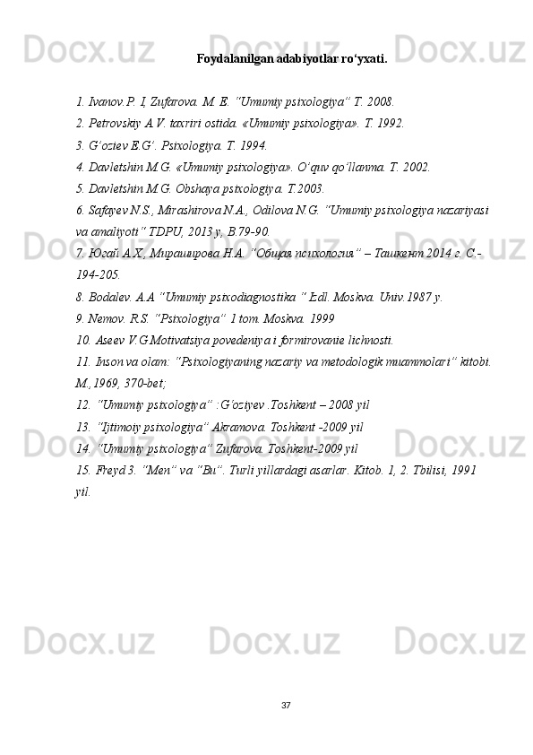 Foydalanilgan adabiyotlar ro‘yxati.
1. Ivanov.P. I, Zufarova.	 M.	 E.	 “Umumiy	 psixologiya”	 T.	 2008.
2. Petrovskiy	
 A.V.	 taxriri	 ostida.	 «Umumiy	 psixologiya».	 T.	 1992.
3. G’oziev	
 E.G’.	 Psixologiya.	 T.	 1994.
4. Davletshin	
 M.G.	 «Umumiy	 psixologiya».	  O’quv	 qo’llanma.	 T.	 2002.
5. Davletshin	
 M.G.	 Obshaya	 psixologiya.	 T.2003.
6. Safayev	
 N.S.,	 Mirashirova	 N.A.,	 Odilova	 N.G.	 “Umumiy	 psixologiya	 nazariyasi	 
va	
 amaliyoti“	 TDPU,	 2013	 y, B.79-90.	 
7. Югай	
 A.X.,	 Mираширова	 Н.A.	 “Oбщaя	 психология”	 – Taшкент	 2014	 г. С.-
194-205.
8. Bodalev.	
 A.A	 “Umumiy	 psixodiagnostika	 “ Izdl.	  Moskva.	 Univ.1987	 y.
9. Nemov.	
 R.S.	 “Psixologiya”	 1 tom.	  Moskva.	 1999
10. Aseev	
 V.G	 Motivatsiya	 povedeniya	 i formirovanie	 lichnosti.
11. Inson	
 va	 olam:	 “Psixologiyaning	 nazariy	 va	 metodologik	 muammolari”	 kitobi.
M.,1969,	
 370-bet;
12. “Umumiy	
 psixologiya”	 :G‘oziyev	 .Toshkent	 – 2008	 yil
13. “Ijtimoiy	
 psixologiya”	 Akramova.	 Toshkent	 -2009	 yil
14. “Umumiy	
 psixologiya”	 Zufarova.	 Toshkent-2009	 yil
15. Freyd	
 3.	 “Men”	 va	 “Bu”.	 Turli	 yillardagi	 asarlar.	  Kitob.	 1,	 2.	 Tbilisi,	 1991	 
yil.
37 