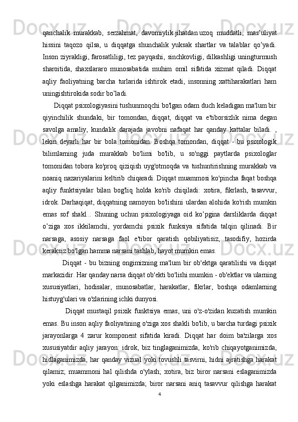 qanchalik   murakkab,   serzahmat,   davomiylik   jihatdan   uzoq   muddatli ,   mas’uliyat
hissini   taqozo   qilsa,   u   diqqatga   shunchalik   yuksak   shartlar   va   talablar   qo’yadi.
Inson   ziyrakligi,   farosatliligi ,  tez   payqashi,   sinchkovligi,   dilkashligi   uningturmush
sharoitida ,   shaxslararo   munosabatida   muhim   omil   sifatida   xizmat   qiladi.   Diqqat
aqliy   faoliyatning   barcha   turlarida   ishtirok   etadi,   insonning   xattiharakatlari   ham
uningishtirokida sodir bo’ladi.
      Diqqat psixologiyasini tushunmoqchi bo'lgan odam duch keladigan ma'lum bir
qiyinchilik   shundaki,   bir   tomondan,   diqqat,   diqqat   va   e'tiborsizlik   nima   degan
savolga   amaliy,   kundalik   darajada   javobni   nafaqat   har   qanday   kattalar   biladi.   ,
lekin   deyarli   har   bir   bola   tomonidan.   Boshqa   tomondan,   diqqat   -   bu   psixologik
bilimlarning   juda   murakkab   bo'limi   bo'lib,   u   so'nggi   paytlarda   psixologlar
tomonidan tobora ko'proq  qiziqish  uyg'otmoqda va  tushuntirishning  murakkab  va
noaniq nazariyalarini keltirib chiqaradi. Diqqat muammosi ko'pincha faqat boshqa
aqliy   funktsiyalar   bilan   bog'liq   holda   ko'rib   chiqiladi:   xotira,   fikrlash,   tasavvur,
idrok. Darhaqiqat, diqqatning namoyon bo'lishini  ulardan alohida ko'rish mumkin
emas   sof   shakl...   Shuning   uchun   psixologiyaga   oid   ko’pgina   darsliklarda   diqqat
o’ziga   xos   ikkilamchi,   yordamchi   psixik   funksiya   sifatida   talqin   qilinadi.   Bir
narsaga,   asosiy   narsaga   faol   e'tibor   qaratish   qobiliyatisiz,   tasodifiy,   hozirda
keraksiz bo'lgan hamma narsani tashlab, hayot mumkin emas. 
                Diqqat   -  bu  bizning  ongimizning  ma'lum  bir   ob'ektga  qaratilishi  va   diqqat
markazidir. Har qanday narsa diqqat ob'ekti bo'lishi mumkin - ob'ektlar va ularning
xususiyatlari,   hodisalar,   munosabatlar,   harakatlar,   fikrlar,   boshqa   odamlarning
histuyg'ulari va o'zlarining ichki dunyosi. 
                Diqqat   mustaqil   psixik   funktsiya   emas,   uni   o'z-o'zidan   kuzatish   mumkin
emas. Bu inson aqliy faoliyatining o'ziga xos shakli bo'lib, u barcha turdagi psixik
jarayonlarga   4   zarur   komponent   sifatida   kiradi.   Diqqat   har   doim   ba'zilarga   xos
xususiyatdir   aqliy   jarayon:   idrok,   biz   tinglaganimizda,   ko'rib   chiqayotganimizda,
hidlaganimizda,   har   qanday   vizual   yoki   tovushli   tasvirni,   hidni   ajratishga   harakat
qilamiz;   muammoni   hal   qilishda   o'ylash;   xotira,   biz   biror   narsani   eslaganimizda
yoki   eslashga   harakat   qilganimizda;   biror   narsani   aniq   tasavvur   qilishga   harakat
4 