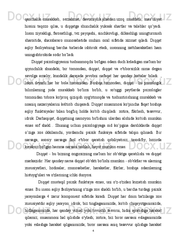 qanchalik   murakkab,   serzahmat,   davomiylik   jihatdan   uzoq   muddatli ,   mas’uliyat
hissini   taqozo   qilsa,   u   diqqatga   shunchalik   yuksak   shartlar   va   talablar   qo’yadi.
Inson   ziyrakligi,   farosatliligi ,  tez   payqashi,   sinchkovligi,   dilkashligi   uningturmush
sharoitida ,   shaxslararo   munosabatida   muhim   omil   sifatida   xizmat   qiladi.   Diqqat
aqliy   faoliyatning   barcha   turlarida   ishtirok   etadi,   insonning   xattiharakatlari   ham
uningishtirokida sodir bo’ladi.
      Diqqat psixologiyasini tushunmoqchi bo'lgan odam duch keladigan ma'lum bir
qiyinchilik   shundaki,   bir   tomondan,   diqqat,   diqqat   va   e'tiborsizlik   nima   degan
savolga   amaliy,   kundalik   darajada   javobni   nafaqat   har   qanday   kattalar   biladi.   ,
lekin   deyarli   har   bir   bola   tomonidan.   Boshqa   tomondan,   diqqat   -   bu   psixologik
bilimlarning   juda   murakkab   bo'limi   bo'lib,   u   so'nggi   paytlarda   psixologlar
tomonidan tobora ko'proq  qiziqish  uyg'otmoqda va  tushuntirishning  murakkab  va
noaniq nazariyalarini keltirib chiqaradi. Diqqat muammosi ko'pincha faqat boshqa
aqliy   funktsiyalar   bilan   bog'liq   holda   ko'rib   chiqiladi:   xotira,   fikrlash,   tasavvur,
idrok. Darhaqiqat, diqqatning namoyon bo'lishini  ulardan alohida ko'rish mumkin
emas   sof   shakl...   Shuning   uchun   psixologiyaga   oid   ko’pgina   darsliklarda   diqqat
o’ziga   xos   ikkilamchi,   yordamchi   psixik   funksiya   sifatida   talqin   qilinadi.   Bir
narsaga,   asosiy   narsaga   faol   e'tibor   qaratish   qobiliyatisiz,   tasodifiy,   hozirda
keraksiz bo'lgan hamma narsani tashlab, hayot mumkin emas. 
                Diqqat   -  bu  bizning  ongimizning  ma'lum  bir   ob'ektga  qaratilishi  va   diqqat
markazidir. Har qanday narsa diqqat ob'ekti bo'lishi mumkin - ob'ektlar va ularning
xususiyatlari,   hodisalar,   munosabatlar,   harakatlar,   fikrlar,   boshqa   odamlarning
histuyg'ulari va o'zlarining ichki dunyosi. 
                Diqqat   mustaqil   psixik   funktsiya   emas,   uni   o'z-o'zidan   kuzatish   mumkin
emas. Bu inson aqliy faoliyatining o'ziga xos shakli bo'lib, u barcha turdagi psixik
jarayonlarga   4   zarur   komponent   sifatida   kiradi.   Diqqat   har   doim   ba'zilarga   xos
xususiyatdir   aqliy   jarayon:   idrok,   biz   tinglaganimizda,   ko'rib   chiqayotganimizda,
hidlaganimizda,   har   qanday   vizual   yoki   tovushli   tasvirni,   hidni   ajratishga   harakat
qilamiz;   muammoni   hal   qilishda   o'ylash;   xotira,   biz   biror   narsani   eslaganimizda
yoki   eslashga   harakat   qilganimizda;   biror   narsani   aniq   tasavvur   qilishga   harakat
4