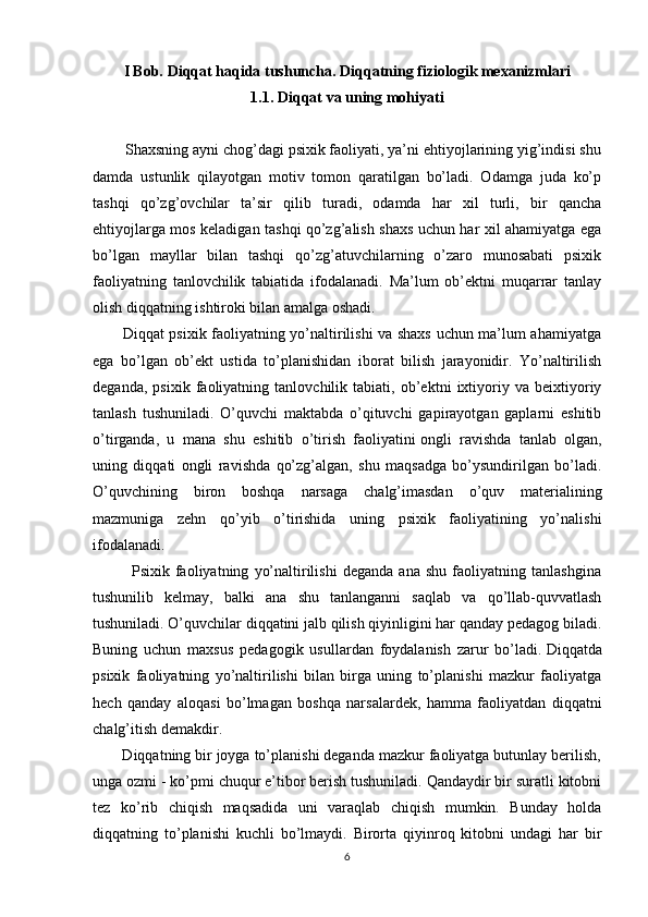 I Bob.   Diqqat haqida tushuncha. Diqqatning fiziologik mexanizmlari
1.1.  Diqqat   va uning mohiyati
        Shaxsning ayni chog’dagi psixik faoliyati, ya’ni ehtiyojlarining yig’indisi shu
damda   ustunlik   qilayotgan   motiv   tomon   qaratilgan   bo’ladi.   Odamga   juda   ko’p
tashqi   qo’zg’ovchilar   ta’sir   qilib   turadi,   odamda   har   xil   turli,   bir   qancha
ehtiyojlarga mos keladigan tashqi qo’zg’alish shaxs uchun har xil ahamiyatga ega
bo’lgan   mayllar   bilan   tashqi   qo’zg’atuvchilarning   o’zaro   munosabati   psixik
faoliyatning   tanlovchilik   tabiatida   ifodalanadi.   Ma’lum   ob’ektni   muqarrar   tanlay
olish diqqatning ishtiroki bilan amalga oshadi.
           Diqqat psixik faoliyatning yo’naltirilishi va shaxs uchun ma’lum ahamiyatga
ega   bo’lgan   ob’ekt   ustida   to’planishidan   iborat   bilish   jarayonidir.   Yo’naltirilish
deganda,   psixik   faoliyatning   tanlovchilik   tabiati,   ob’ektni   ixtiyoriy   va   beixtiyoriy
tanlash   tushuniladi.   O’quvchi   maktabda   o’qituvchi   gapirayotgan   gaplarni   eshitib
o’tirganda,   u   mana   shu   eshitib   o’tirish   faoliyatini   ongli   ravishda   tanlab   olgan ,
uning   diqqati   ongli   ravishda   qo’zg’algan,   shu   maqsadga   bo’ysundirilgan   bo’ladi.
O’quvchining   biron   boshqa   narsaga   chalg’imasdan   o’quv   materialining
mazmuniga   zehn   qo’yib   o’tirishida   uning   psixik   faoliyatining   yo’nalishi
ifodalanadi.
              Psixik   faoliyatning   yo’naltirilishi   deganda   ana   shu   faoliyatning   tanlashgina
tushunilib   kelmay,   balki   ana   shu   tanlanganni   saqlab   va   qo’llab-quvvatlash
tushuniladi.   O’quvchilar diqqatini jalb qilish qiyinligini har qanday pedagog biladi.
Buning   uchun   maxsus   pedagogik   usullardan   foydalanish   zarur   bo’ladi.   Diqqatda
psixik   faoliyatning   yo’naltirilishi   bilan   birga   uning   to’planishi   mazkur   faoliyatga
hech   qanday   aloqasi   bo’lmagan   boshqa   narsalardek,   hamma   faoliyatdan   diqqatni
chalg’itish demakdir. 
       Diqqatning bir joyga to’planishi deganda mazkur faoliyatga butunlay berilish,
unga ozmi - ko’pmi chuqur e’tibor berish tushuniladi. Qandaydir bir suratli kitobni
tez   ko’rib   chiqish   maqsadida   uni   varaqlab   chiqish   mumkin.   Bunday   holda
diqqatning   to’planishi   kuchli   bo’lmaydi.   Birorta   qiyinroq   kitobni   undagi   har   bir
6 