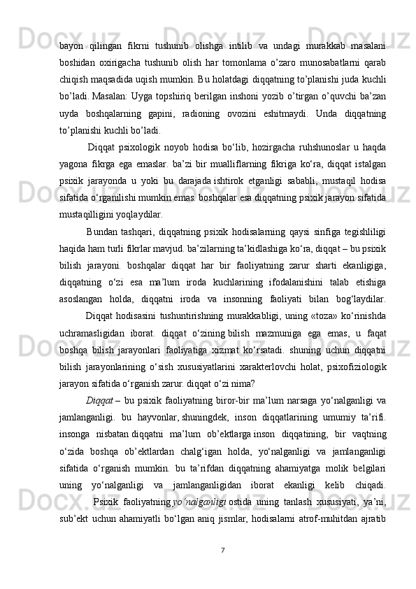 bayon   qilingan   fikrni   tushunib   olishga   intilib   va   undagi   murakkab   masalani
boshidan   oxirigacha   tushunib   olish   har   tomonlama   o’zaro   munosabatlarni   qarab
chiqish maqsadida uqish mumkin. Bu holatdagi diqqatning to’planishi juda kuchli
bo’ladi.   Masalan:  Uyga  topshiriq  berilgan  inshoni  yozib  o’tirgan   o’quvchi  ba’zan
uyda   boshqalarning   gapini,   radioning   ovozini   eshitmaydi.   Unda   diqqatning
to’planishi kuchli bo’ladi.
              Diqqat   psixologik   noyob   hodisa   bo‘lib,   hozirgacha   ruhshunoslar   u   haqda
yagona   fikrga   ega   emaslar.   ba’zi   bir   mualliflarning   fikriga   ko‘ra,   diqqat   istalgan
psixik   jarayonda   u   yoki   bu   darajada   ishtirok   etganligi   sababli ,   mustaqil   hodisa
sifatida o‘rganilishi mumkin emas. boshqalar esa diqqatning psixik jarayon sifatida
mustaqilligini yoqlaydilar.
              Bundan   tashqari,   diqqatning   psixik   hodisalarning   qaysi   sinfiga   tegishliligi
haqida ham turli fikrlar mavjud. ba’zilarning ta’kidlashiga ko‘ra, diqqat – bu psixik
bilish   jarayoni.   boshqalar   diqqat   har   bir   faoliyatning   zarur   sharti   ekanligiga,
diqqatning   o‘zi   esa   ma’lum   iroda   kuchlarining   ifodalanishini   talab   etishiga
asoslangan   holda,   diqqatni   iroda   va   insonning   faoliyati   bilan   bog‘laydilar.
              Diqqat   hodisasini   tushuntirishning   murakkabligi,   uning   «toza»   ko‘rinishda
uchramasligidan   iborat.   diqqat   o‘zining   bilish   mazmuniga   ega   emas ,   u   faqat
boshqa   bilish   jarayonlari   faoliyatiga   xizmat   ko‘rsatadi.   shuning   uchun   diqqatni
bilish   jarayonlarining   o‘sish   xususiyatlarini   xarakterlovchi   holat,   psixofiziologik
jarayon sifatida o‘rganish zarur. diqqat o‘zi nima?
       Diqqat   –   bu   psixik   faoliyatning   biror-bir   ma’lum   narsaga   yo‘nalganligi   va
jamlanganligi.   bu   hayvonlar,   shuningdek ,   inson   diqqatlarining   umumiy   ta’rifi.
insonga   nisbatan   diqqat ni   ma’lum   ob’ektlarga   inson   diqqatining ,   bir   vaqtning
o‘zida   boshqa   ob’ektlardan   chalg‘igan   holda,   yo‘nalganligi   va   jamlanganligi
sifatida   o‘rganish   mumkin.   bu   ta’rifdan   diqqatning   ahamiyatga   molik   belgilari
uning   yo‘nalganligi   va   jamlanganligidan   iborat   ekanligi   kelib   chiqadi.
              Psixik   faoliyatning   yo‘nalganligi   ostida   uning   tanlash   xususiyati,   ya’ni,
sub’ekt   uchun   ahamiyatli   bo‘lgan   aniq   jismlar,   hodisalarni   atrof-muhitdan   ajratib
7 