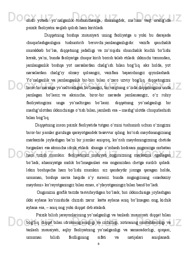 olish   yotadi.   yo‘nalganlik   tushunchasiga,   shuningdek,   ma’lum   vaqt   oralig‘ida
psixik faoliyatni saqlab qolish ham kiritiladi.
              Diqqatning   boshqa   xususiyati   uning   faoliyatga   u   yoki   bu   darajada
chuqurlashganligini   tushuntirib   beruvchi   jamlanganligi dir.   vazifa   qanchalik
murakkab   bo‘lsa,   diqqatning   jadalligi   va   zo‘riqishi   shunchalik   kuchli   bo‘lishi
kerak, ya’ni, bunda faoliyatga chuqur kirib borish talab etiladi. ikkinchi tomondan,
jamlanganlik   boshqa   yot   narsalardan   chalg‘ish   bilan   bog‘liq.   aks   holda,   yot
narsalardan   chalg‘iy   olmay   qolsangiz,   vazifani   bajarishingiz   qiyinlashadi.
Yo‘nalganlik   va   jamlanganlik   bir-biri   bilan   o‘zaro   uzviy   bog‘liq.   diqqatingizni
biror-bir narsaga yo‘naltiradigan bo‘lsangiz, bir vaqtning o‘zida diqqatingizni unda
jamlagan   bo‘lasiz.   va   aksincha ,   biror-bir   narsada   jamlansangiz,   o‘z   ruhiy
faoliyatingizni   unga   yo‘naltirgan   bo‘lasiz.   diqqatning   yo‘nalganligi   bir
mashg‘ulotdan ikkinchisiga o‘tish bilan, jamlash esa – mashg‘ulotda chuqurlashish
bilan bog‘liq.
        Diqqatning inson psixik faoliyatida tutgan o‘rnini tushunish uchun o‘zingizni
biror-bir jismlar guruhiga qarayotgandek tasavvur qiling. ko‘rish maydoningizning
markazida   joylashgan   ba’zi   bir   jismlar   aniqroq,   ko‘rish   maydoningizning   chetida
turganlari esa aksincha idrok etiladi. shunga o‘xshash hodisani ongimizga nisbatan
ham   tuzish   mumkin:   faoliyatimiz   mohiyati   ongimizning   markazini   egallagan
bo‘ladi;   ahamiyatga   molik   bo‘lmaganlari   esa   ongimizdan   chetga   surilib   qoladi.
lekin   boshqacha   ham   bo‘lishi   mumkin:   siz   qandaydir   jismga   qaragan   holda,
umuman,   boshqa   narsa   haqida   o‘y   surasiz.   bunda   ongingizning   «markaziy
maydoni» ko‘rayotganingiz bilan emas, o‘ylayotganingiz bilan band bo‘ladi.
             Ongimizni grafik tarzda tasvirlaydigan bo‘lsak, biri ikkinchisiga joylashgan
ikki   aylana   ko‘rinishida   chizish   zarur.   katta   aylana   aniq   bo‘lmagan   ong,   kichik
aylana esa , – aniq ong yoki diqqat deb ataladi.
             Psixik bilish jarayonlarining yo‘nalganligi va tanlash xususiyati diqqat bilan
bog‘liq. diqqat bilan idrokning aniqligi va izchilligi, xotiraning mustahkamligi va
tanlash   xususiyati,   aqliy   faoliyatning   yo‘nalganligi   va   samaradorligi,   qisqasi,
umuman   bilish   faolligining   sifati   va   natijalari   aniqlanadi.
8 