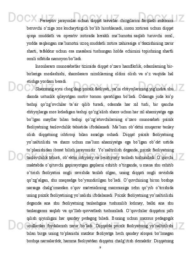               Perseptiv   jarayonlar   uchun   diqqat   tasvirlar   chizgilarini   farqlash   imkonini
beruvchi  o‘ziga xos  kuchaytirgich bo‘lib hisoblanadi,  inson xotirasi  uchun diqqat
qisqa   muddatli   va   operativ   xotirada   kerakli   ma’lumotni   saqlab   turuvchi   omil ,
yodda saqlangan ma’lumotni uzoq muddatli xotira zahirasiga o‘tkazishining zarur
sharti,   tafakkur   uchun   esa   masalani   tushungan   holda   echimini   topishning   shartli
omili sifatida namoyon bo‘ladi.
           Insonlararo munosabatlar tizimida diqqat o‘zaro hamfikrlik, odamlarning bir-
birlariga   moslashishi,   shaxslararo   nizolilarning   oldini   olish   va   o‘z   vaqtida   hal
etishga yordam beradi.
       Shaxsning ayni chog’dagi psixik faoliyati, ya’ni ehtiyojlarining yig’indisi shu
damda   ustunlik   qilayotgan   motiv   tomon   qaratilgan   bo’ladi.   Odamga   juda   ko’p
tashqi   qo’zg’ovchilar   ta’sir   qilib   turadi,   odamda   har   xil   turli,   bir   qancha
ehtiyojlarga mos keladigan tashqi qo’zg’alish shaxs uchun har xil ahamiyatga ega
bo’lgan   mayllar   bilan   tashqi   qo’zg’atuvchilarning   o’zaro   munosabati   psixik
faoliyatning   tanlovchilik   tabiatida   ifodalanadi.   Ma’lum   ob’ektni   muqarrar   tanlay
olish   diqqatning   ishtiroqi   bilan   amalga   oshadi.   Diqqat   psixik   faoliyatning
yo’naltirilishi   va   shaxs   uchun   ma’lum   ahamiyatga   ega   bo’lgan   ob’ekt   ustida
to’planishidan iborat bilish jarayonidir. Yo’naltirilish deganda, psixik faoliyatning
tanlovchilik tabiati, ob’ektni ixtiyoriy va beixtiyoriy tanlash tushuniladi. O’quvchi
maktabda o’qituvchi  gapirayotgan  gaplarni  eshitib  o’tirganda, u mana shu  eshitib
o’tirish   faoliyatini   ongli   ravishda   tanlab   olgan,   uning   diqqati   ongli   ravishda
qo’zg’algan,   shu   maqsadga   bo’ysundirilgan   bo’ladi.   O’quvchining   biron   boshqa
narsaga   chalg’imasdan   o’quv   materialining   mazmuniga   zehn   qo’yib   o’tirishida
uning psixik faoliyatining yo’nalishi ifodalanadi. Psixik faoliyatning yo’naltirilishi
deganda   ana   shu   faoliyatning   tanlashgina   tushunilib   kelmay,   balki   ana   shu
tanlanganni   saqlab   va   qo’llab-quvvatlash   tushuniladi.   O’quvchilar   diqqatini   jalb
qilish   qiyinligini   har   qanday   pedagog   biladi.   Buning   uchun   maxsus   pedagogik
usullardan   foydalanish   zarur   bo’ladi.   Diqqatda   psixik   faoliyatning   yo’naltirilishi
bilan   birga   uning   to’planishi   mazkur   faoliyatga   hech   qanday   aloqasi   bo’lmagan
boshqa narsalardek, hamma faoliyatdan diqqatni chalg’itish demakdir. Diqqatning
9 