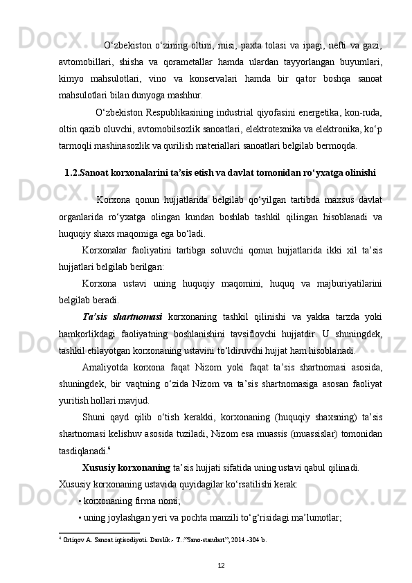 O‘zbekiston   o‘zining   oltini,   misi,   paxta   tolasi   va   ipagi,   nefti   va   gazi,
avtomobillari,   shisha   va   qorametallar   hamda   ulardan   tayyorlangan   buyumlari,
kimyo   mahsulotlari,   vino   va   konservalari   hamda   bir   qator   boshqa   sanoat
mahsulotlari bilan dunyoga mashhur. 
                     O‘zbekiston  Respublikasining  industrial  qiyofasini  energetika, kon-ruda,
oltin qazib oluvchi, avtomobilsozlik sanoatlari, elektrotexnika va elektronika, ko‘p
tarmoqli mashinasozlik va qurilish materiallari sanoatlari belgilab bermoqda. 
1.2.Sanoat korxonalarini ta’sis etish va davlat tomonidan ro‘yxatga olinishi
                Korxona   qonun   hujjatlarida   belgilab   qo‘yilgan   tartibda   maxsus   davlat
organlarida   ro‘yxatga   olingan   kundan   boshlab   tashkil   qilingan   hisoblanadi   va
huquqiy shaxs maqomiga ega bo‘ladi. 
Korxonalar   faoliyatini   tartibga   soluvchi   qonun   hujjatlarida   ikki   xil   ta’sis
hujjatlari belgilab berilgan: 
Korxona   ustavi   uning   huquqiy   maqomini,   huquq   va   majburiyatilarini
belgilab beradi. 
Ta’sis   shartnomasi   korxonaning   tashkil   qilinishi   va   yakka   tarzda   yoki
hamkorlikdagi   faoliyatning   boshlanishini   tavsiflovchi   hujjatdir.   U   shuningdek,
tashkil etilayotgan korxonaning ustavini to‘ldiruvchi hujjat ham hisoblanadi. 
Amaliyotda   korxona   faqat   Nizom   yoki   faqat   ta’sis   shartnomasi   asosida,
shuningdek,   bir   vaqtning   o‘zida   Nizom   va   ta’sis   shartnomasiga   asosan   faoliyat
yuritish hollari mavjud. 
Shuni   qayd   qilib   o‘tish   kerakki,   korxonaning   (huquqiy   shaxsning)   ta’sis
shartnomasi kelishuv asosida tuziladi, Nizom esa muassis (muassislar) tomonidan
tasdiqlanadi. 4
  
Xususiy korxonaning  ta’sis hujjati sifatida uning ustavi qabul qilinadi. 
Xususiy korxonaning ustavida quyidagilar ko‘rsatilishi kerak: 
• korxonaning firma nomi; 
• uning joylashgan yeri va pochta manzili to‘g‘risidagi ma’lumotlar; 
4
 Ortiqov A. Sanoat iqtisodiyoti. Darslik.- T.:”Sano-standart”, 2014.-304 b.
12