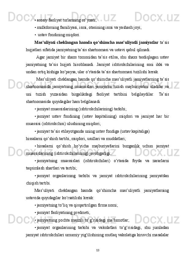 • asosiy faoliyat turlarining ro‘yxati; 
• mulkdorning familiyasi, ismi, otasining ismi va yashash joyi; 
•   ustav fondining miqdori. 
Mas’uliyati  cheklangan hamda qo‘shimcha mas’uliyatli  jamiyatlar   ta’sis
hujjatlari sifatida jamiyatning ta’sis shartnomasi va ustavi qabul qilinadi. 
Agar   jamiyat   bir   shaxs   tomonidan   ta’sis   etilsa,   shu   shaxs   tasdiqlagan   ustav
jamiyatning   ta’sis   hujjati   hisoblanadi.   Jamiyat   ishtirokchilarining   soni   ikki   va
undan ortiq kishiga ko‘paysa, ular o‘rtasida ta’sis shartnomasi tuzilishi kerak. 
Mas’uliyati cheklangan hamda qo‘shimcha mas’uliyatli jamiyatlarning ta’sis
shartnomasida   jamiyatning   muassislari   jamiyatni   tuzish   majburiyatini   oladilar   va
uni   tuzish   yuzasidan   birgalikdagi   faoliyat   tartibini   belgilaydilar.   Ta’sis
shartnomasida quyidagilar ham belgilanadi: 
• jamiyat muassislarining (ishtirokchilarining) tarkibi; 
• jamiyat   ustav   fondining   (ustav   kapitalining)   miqdori   va   jamiyat   har   bir
muassisi (ishtirokchisi) ulushining miqdori; 
• jamiyat ta’sis etilayotganda uning ustav fondiga (ustav kapitaliga) 
hissalarni qo‘shish tartibi, miqdori, usullari va muddatlari; 
• hissalarni   qo‘shish   bo‘yicha   majburiyatlarini   buzganlik   uchun   jamiyat
muassislarining (ishtirokchilarining) javobgarligi; 
• jamiyatning   muassislari   (ishtirokchilari)   o‘rtasida   foyda   va   zararlarni
taqsimlash shartlari va tartibi; 
• jamiyat   organlarining   tarkibi   va   jamiyat   ishtirokchilarining   jamiyatdan
chiqish tartibi. 
Mas’uliyati   cheklangan   hamda   qo‘shimcha   mas’uliyatli   jamiyatlarning
ustavida quyidagilar ko‘rsatilishi kerak: 
• jamiyatning to‘liq va qisqartirilgan firma nomi; 
• jamiyat faoliyatining predmeti; 
• jamiyatning pochta manzili to‘g‘risidagi ma’lumotlar; 
• jamiyat   organlarining   tarkibi   va   vakolatlari   to‘g‘risidagi,   shu   jumladan
jamiyat ishtirokchilari umumiy yig‘ilishining mutlaq vakolatiga kiruvchi masalalar
13