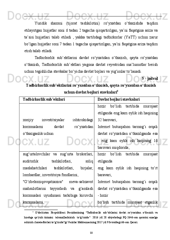 Yuridik   shaxsni   (tijorat   tashkilotini)   ro‘yxatdan   o‘tkazishda   taqdim
etilayotgan hujjatlar soni 6 tadan 2 tagacha qisqartirilgan, ya’ni faqatgina ariza va
ta’sisi   hujjatlari   talab   etiladi   ,   yakka   tartibdagi   tadbirkorlar   (YaTT)   uchun   zarur
bo‘lgan hujjatlar soni 7 tadan 1 tagacha qisqartirilgan, ya’ni faqatgina ariza taqdim
etish talab etiladi. 
Tadbirkorlik   sub’ektlarini   davlat   ro‘yxatidan   o‘tkazish,   qayta   ro‘yxatdan
o‘tkazish,   Tadbirkorlik   sub’ektlari   yagona   davlat   reyestridan   ma’lumotlar   berish
uchun tegishlicha stavkalar bo‘yicha davlat bojlari va yig‘imlar to‘lanadi. 
5 - jadval 
                Tadbirkorlik sub’ektlarini ro‘yxatdan o‘tkazish, qayta ro‘yxatdan o‘tkazish
uchun davlat bojlari stavkalari 8
Tadbirkorlik sub’ektlari Davlat bojlari stavkalari
xorijiy   investitsiyalar   ishtirokidagi
korxonalarni   davlat   ro‘yxatidan
o‘tkazganlik uchun hozir   bo‘lish   tartibida   murojaat
etilganda eng kam oylik ish haqining
32 barovari,
Internet   butunjahon   tarmog‘i   orqali
davlat   ro‘yxatidan   o‘tkazilganda   esa
-   eng   kam   oylik   ish   haqining   16
barovari miqdorida;
sug‘urtalovchilar   va   sug‘urta   brokerlari,
auditorlik   tashkilotlari,   soliq
maslahatchilari   tashkilotlari,   birjalar,
lombardlar, investitsiya fondlarini,
"O‘zbekoziqovqatzaxira"   meva-sabzavot
mahsulotlarini   tayyorlash   va   g‘amlash
korxonalari   uyushmasi   tarkibiga   kiruvchi
korxonalarni, hozir   bo‘lish   tartibida   murojaat
etilganda
eng   kam   oylik   ish   haqining   to‘rt
baravari,
Internet   butunjahon   tarmog‘i   orqali
davlat   ro‘yxatidan   o‘tkazilganda   esa
- hozir
bo‘lish   tartibida   murojaat   etganlik
8
  O‘zbekiston   Respublikasi   Prezidentining   "Tadbirkorlik   sub’ektlarini   davlat   ro‘yxatidan   o‘tkazish   va
hisobga   qo‘yish   tizimini     takomillashtirish     to‘g‘risida"     2016   yil   28   oktyabrdagi   PQ-2646-son   qarorini   amalga
oshirish choratadbirlari to‘g‘risida”gi Vazirlar Mahkamasining 2017 yil 9 fevraldagi 66-son Qarori. 
18 
