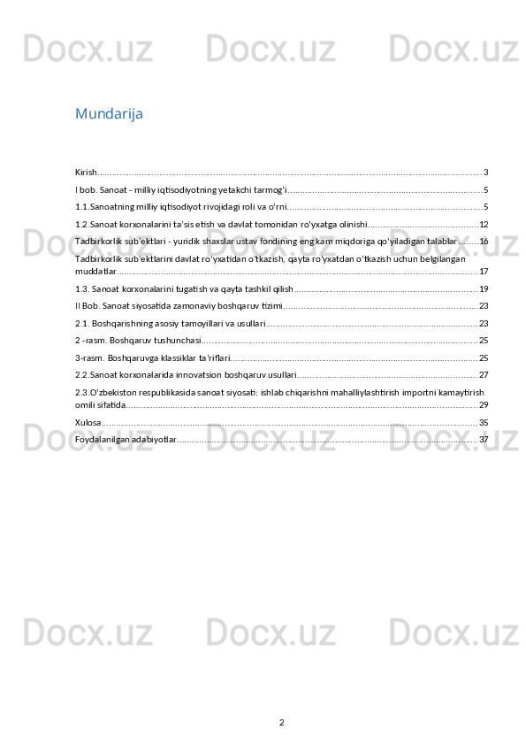 Mundarija
Kirish ............................................................................................................................................................ 3
I bob. Sanoat - milliy iqtisodiyotning yetakchi tarmog‘i. .............................................................................. 5
1.1.Sanoatning milliy iqtisodiyot rivojidagi roli va o‘rni. .............................................................................. 5
1.2.Sanoat korxonalarini ta’sis etish va davlat tomonidan ro‘yxatga olinishi ............................................ 12
Tadbirkorlik sub’ektlari - yuridik shaxslar ustav fondining eng kam miqdoriga qo‘yiladigan talablar ........ 16
Tadbirkorlik sub’ektlarini davlat ro‘yxatidan o‘tkazish, qayta ro‘yxatdan o‘tkazish uchun belgilangan 
muddatlar .................................................................................................................................................. 17
1.3. Sanoat korxonalarini tugatish va qayta tashkil qilish .......................................................................... 19
II Bob. Sanoat siyosatida zamonaviy boshqaruv tizimi ............................................................................... 23
2.1. Boshqarishning asosiy tamoyillari va usullari ...................................................................................... 23
2 -rasm. Boshqaruv tushunchasi ................................................................................................................ 25
3-rasm. Boshqaruvga klassiklar ta’riflari .................................................................................................... 25
2.2.Sanoat korxonalarida innovatsion boshqaruv usullari ......................................................................... 27
2.3.O‘zbekiston respublikasida sanoat siyosati: ishlab chiqarishni mahalliylashtirish importni kamaytirish 
omili sifatida .............................................................................................................................................. 29
Xulosa ........................................................................................................................................................ 35
Foydalanilgan adabiyotlar .......................................................................................................................... 37
2