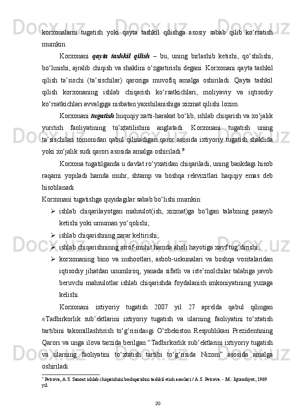 korxonalarni   tugatish   yoki   qayta   tashkil   qilishga   asosiy   sabab   qilib   ko‘rsatish
mumkin. 
Korxonani   qayta   tashkil   qilish   –   bu,   uning   birlashib   ketishi,   qo‘shilishi,
bo‘linishi, ajralib chiqish va shaklini o‘zgartirishi degani. Korxonani qayta tashkil
qilish   ta’sischi   (ta’sischilar)   qaroriga   muvofiq   amalga   oshiriladi.   Qayta   tashkil
qilish   korxonaning   ishlab   chiqarish   ko‘rsatkichlari,   moliyaviy   va   iqtisodiy
ko‘rsatkichlari avvalgiga nisbatan yaxshilanishiga xizmat qilishi lozim.  
Korxonani  tugatish  huquqiy xatti-harakat bo‘lib, ishlab chiqarish va xo‘jalik
yuritish   faoliyatining   to‘xtatilishini   anglatadi.   Korxonani   tugatish   uning
ta’sischilari  tomonidan qabul  qilinadigan qaror  asosida  ixtiyoriy tugatish shaklida
yoki xo‘jalik sudi qarori asosida amalga oshiriladi. 9
 
Korxona tugatilganda u davlat ro‘yxatidan chiqariladi, uning bankdagi hisob
raqami   yopiladi   hamda   muhr,   shtamp   va   boshqa   rekvizitlari   haqiqiy   emas   deb
hisoblanadi. 
Korxonani tugatishga quyidagilar sabab bo‘lishi mumkin: 
 ishlab   chiqarilayotgan   mahsulot(ish,   xizmat)ga   bo‘lgan   talabning   pasayib
ketishi yoki umuman yo‘qolishi; 
 ishlab chiqarishning zarar keltirishi; 
 ishlab chiqarishninng atrof-muhit hamda aholi hayotiga xavf tug‘dirishi; 
 korxonaning   bino   va   inshootlari,   asbob-uskunalari   va   boshqa   vositalaridan
iqtisodiy jihatdan unumliroq, yanada sifatli va iste’molchilar talabiga javob
beruvchi mahsulotlar  ishlab chiqarishda  foydalanish imkoniyatining yuzaga
kelishi. 
Korxonani   ixtiyoriy   tugatish   2007   yil   27   aprelda   qabul   qilingan
«Tadbirkorlik   sub’ektlarini   ixtiyoriy   tugatish   va   ularning   faoliyatini   to‘xtatish
tartibini   takomillashtirish   to‘g‘risida»gi   O‘zbekiston   Respublikasi   Prezidentining
Qarori va unga ilova tarzida berilgan “Tadbirkorlik sub’ektlarini ixtiyoriy tugatish
va   ularning   faoliyatini   to‘xtatish   tartibi   to‘g‘risida   Nizom”   asosida   amalga
oshiriladi. 
9
 Petrova, A.S. Sanoat ishlab chiqarishini boshqarishni tashkil etish asoslari / A.S. Petrova. - M.: Iqtisodiyot, 1969 
yil.
20 
