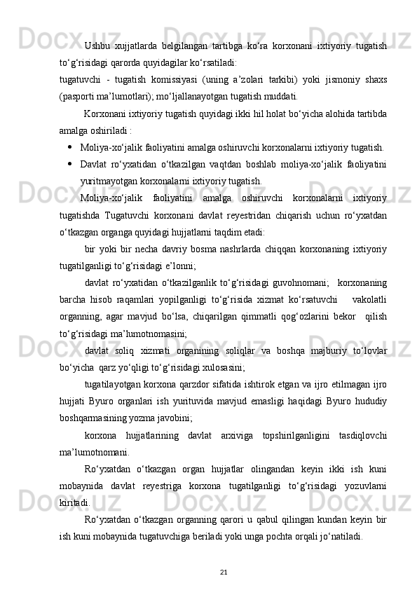 Ushbu   xujjatlarda   belgilangan   tartibga   ko‘ra   korxonani   ixtiyoriy   tugatish
to‘g‘risidagi qarorda quyidagilar ko‘rsatiladi: 
tugatuvchi   -   tugatish   komissiyasi   (uning   a’zolari   tarkibi)   yoki   jismoniy   shaxs
(pasporti ma’lumotlari); mo‘ljallanayotgan tugatish muddati. 
Korxonani ixtiyoriy tugatish quyidagi ikki hil holat bo‘yicha alohida tartibda
amalga oshiriladi : 
 Moliya-xo‘jalik faoliyatini amalga oshiruvchi korxonalarni ixtiyoriy tugatish.
 Davlat   ro‘yxatidan   o‘tkazilgan   vaqtdan   boshlab   moliya-xo‘jalik   faoliyatini
yuritmayotgan korxonalarni ixtiyoriy tugatish. 
Moliya-xo‘jalik   faoliyatini   amalga   oshiruvchi   korxonalarni   ixtiyoriy
tugatishda   Tugatuvchi   korxonani   davlat   reyestridan   chiqarish   uchun   ro‘yxatdan
o‘tkazgan organga quyidagi hujjatlarni taqdim etadi: 
bir   yoki   bir   necha   davriy   bosma   nashrlarda   chiqqan   korxonaning   ixtiyoriy
tugatilganligi to‘g‘risidagi e’lonni; 
davlat   ro‘yxatidan   o‘tkazilganlik   to‘g‘risidagi   guvohnomani;     korxonaning
barcha   hisob   raqamlari   yopilganligi   to‘g‘risida   xizmat   ko‘rsatuvchi       vakolatli
organning,   agar   mavjud   bo‘lsa,   chiqarilgan   qimmatli   qog‘ozlarini   bekor     qilish
to‘g‘risidagi ma’lumotnomasini;  
davlat   soliq   xizmati   organining   soliqlar   va   boshqa   majburiy   to‘lovlar
bo‘yicha  qarz yo‘qligi to‘g‘risidagi xulosasini;  
tugatilayotgan korxona qarzdor sifatida ishtirok etgan va ijro etilmagan ijro
hujjati   Byuro   organlari   ish   yurituvida   mavjud   emasligi   haqidagi   Byuro   hududiy
boshqarmasining yozma javobini;  
korxona   hujjatlarining   davlat   arxiviga   topshirilganligini   tasdiqlovchi
ma’lumotnomani. 
Ro‘yxatdan   o‘tkazgan   organ   hujjatlar   olingandan   keyin   ikki   ish   kuni
mobaynida   davlat   reyestriga   korxona   tugatilganligi   to‘g‘risidagi   yozuvlarni
kiritadi. 
Ro‘yxatdan   o‘tkazgan   organning   qarori   u   qabul   qilingan   kundan   keyin   bir
ish kuni mobaynida tugatuvchiga beriladi yoki unga pochta orqali jo‘natiladi.  
21