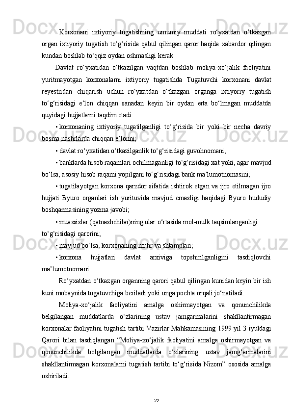 Korxonani   ixtiyoriy   tugatishning   umumiy   muddati   ro‘yxatdan   o‘tkazgan
organ   ixtiyoriy   tugatish   to‘g‘risida   qabul   qilingan  qaror   haqida   xabardor   qilingan
kundan boshlab to‘qqiz oydan oshmasligi kerak. 
Davlat   ro‘yxatidan   o‘tkazilgan   vaqtdan   boshlab   moliya-xo‘jalik   faoliyatini
yuritmayotgan   korxonalarni   ixtiyoriy   tugatishda   Tugatuvchi   korxonani   davlat
reyestridan   chiqarish   uchun   ro‘yxatdan   o‘tkazgan   organga   ixtiyoriy   tugatish
to‘g‘risidagi   e’lon   chiqqan   sanadan   keyin   bir   oydan   erta   bo‘lmagan   muddatda
quyidagi hujjatlarni taqdim etadi: 
• korxonaning   ixtiyoriy   tugatilganligi   to‘g‘risida   bir   yoki   bir   necha   davriy
bosma nashrlarda chiqqan e’lonni; 
• davlat ro‘yxatidan o‘tkazilganlik to‘g‘risidagi guvohnomani; 
• banklarda hisob raqamlari ochilmaganligi to‘g‘risidagi xat yoki, agar mavjud
bo‘lsa, asosiy hisob raqami yopilgani to‘g‘risidagi bank ma’lumotnomasini; 
• tugatilayotgan korxona qarzdor sifatida ishtirok etgan va ijro etilmagan ijro
hujjati   Byuro   organlari   ish   yurituvida   mavjud   emasligi   haqidagi   Byuro   hududiy
boshqarmasining yozma javobi;  
• muassislar (qatnashchilar)ning ular o‘rtasida mol-mulk taqsimlanganligi 
to‘g‘risidagi qarorini; 
• mavjud bo‘lsa, korxonaning muhr va shtamplari;  
• korxona   hujjatlari   davlat   arxiviga   topshirilganligini   tasdiqlovchi
ma’lumotnomani  
Ro‘yxatdan o‘tkazgan organning qarori qabul qilingan kunidan keyin bir ish
kuni mobaynida tugatuvchiga beriladi yoki unga pochta orqali jo‘natiladi. 
Moliya-xo‘jalik   faoliyatini   amalga   oshirmayotgan   va   qonunchilikda
belgilangan   muddatlarda   o‘zlarining   ustav   jamgarmalarini   shakllantirmagan
korxonalar faoliyatini tugatish tartibi Vazirlar Mahkamasining 1999 yil 3 iyuldagi
Qarori   bilan   tasdiqlangan   “Moliya-xo‘jalik   faoliyatini   amalga   oshirmayotgan   va
qonunchilikda   belgilangan   muddatlarda   o‘zlarining   ustav   jamg‘armalarini
shakllantirmagan   korxonalarni   tugatish   tartibi   to‘g‘risida   Nizom”   ososida   amalga
oshiriladi. 
22