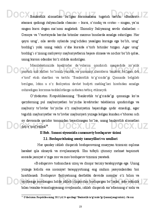 Bankrotlik   alomatlari   bo‘lgan   korxonalarni   tugatish   tartibi.   «Bankrot»
atamasi  qadimgi  italyanchada  «banca» – kursi, o‘rindiq va «rota» – singan, ya’ni
singan   kursi   degan   ma’noni   anglatadi.   Shimoliy   Italiyaning   savdo   shaharlari   –
Genuya va Venetsiyada  barcha  bitimlar  maxsus  binolarda amalga oshirilgan. Har
qaysi   urug‘,   oila   savdo   uylarida   yog‘ochdan   yasalgan   kursiga   ega   bo‘lib,   urug‘
boshlig‘i   yoki   uning   vakili   o‘sha   kursida   o‘tirib   bitimlar   tuzgan.   Agar   urug‘
boshlig‘i o‘zining moliyaviy majburiyatlarini bajara olmasa va nochor bo‘lib qolsa,
uning kursisi odamlar ko‘z oldida sindirilgan.  
Mamlakatimizda   kreditorlar   da’volarini   qondirish   maqsadida   xo‘jalik
yuritish   sub’ektlari   bo‘lmish   yuridik   va   jismoniy   shaxslarni   bankrot   bo‘lgan   deb
e’tirof   etish   shartlari   va   tartibi   “Bankrotlik   to‘g‘risida”gi   Qonunda   belgilab
berilgan,   lekin   u   o‘z   faoliyatini   davlat   budjeti   mablag‘lari   hisobidan   amalga
oshiradigan korxona-tashkilotlarga nisbatan tatbiq etilmaydi.
O‘zbekiston   Respublikasining   “Bankrotlik   to‘g‘risida”gi   qonuniga   ko‘ra
qarzdorning   pul   majburiyatlari   bo‘yicha   kreditorlar   talablarini   qondirishga   va
majburiy   to‘lovlar   bo‘yicha   o‘z   majburiyatini   bajarishga   qodir   emasligi,   agar
tegishli majburiyatlar va to‘lovlar majburiyati yuzaga kelgan kundan e’tiboran uch
oy davomida qarzdor  tomonidan bajarilmagan bo‘lsa, uning bankrotlik alomatlari
deb e’tirof etiladi 10
. 
II Bob.   Sanoat siyosatida zamonaviy boshqaruv tizimi
2.1.   Boshqarishning asosiy tamoyillari va usullari
                           Har qanday ishlab chiqarish boshqaruvning muayyan tizimisiz oqilona
harakat   qila   olmaydi   va   rivojlanmaydi.   Shu   tufayli   ijtimoiy   mehnat   taqsimoti
asosida jamiyat o‘ziga xos va mos boshqaruv tizimini yaratadi. 
             «Boshqaruv» tushunchasi uzoq va chuqur tarixiy tarakqiyotga ega. Uning
yuzaga   kelishi   esa   insoniyat   taraqqiyotining   eng   muhim   jarayonlaridan   biri
hisoblanadi.   Boshqaruv   faoliyatining   dastlabki   davrida   insonlar   o‘z   bilim   va
tajribasiga asoslangan holda ishlab chiqarishni boshqargan bo‘lsalar, asta-sekinlik
bilan texnika-texnologiyaning rivojlanishi, ishlab chiqarish sur’atlarining o‘sishi va
10
 O‘zbekiston Respublikasining 2015 yil 24 apreldagi “Bankrotlik to‘g‘risida”gi Qonuni(yangi tahriri). //lex.uz 
23