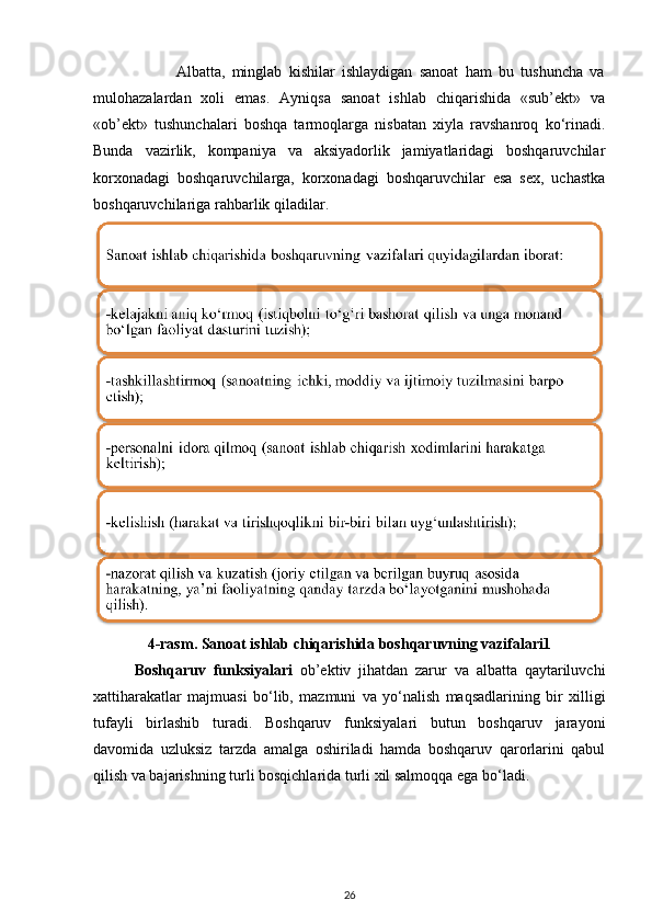                         Albatta,   minglab   kishilar   ishlaydigan   sanoat   ham   bu   tushuncha   va
mulohazalardan   xoli   emas.   Ayniqsa   sanoat   ishlab   chiqarishida   «sub’ekt»   va
«ob’ekt»   tushunchalari   boshqa   tarmoqlarga   nisbatan   xiyla   ravshanroq   ko‘rinadi.
Bunda   vazirlik,   kompaniya   va   aksiyadorlik   jamiyatlaridagi   boshqaruvchilar
korxonadagi   boshqaruvchilarga,   korxonadagi   boshqaruvchilar   esa   sex,   uchastka
boshqaruvchilariga rahbarlik qiladilar.  
4-rasm. Sanoat ishlab chiqarishida boshqaruvning vazifalari1
Boshqaruv   funksiyalari   ob’ektiv   jihatdan   zarur   va   albatta   qaytariluvchi
xattiharakatlar   majmuasi   bo‘lib,   mazmuni   va   yo‘nalish   maqsadlarining   bir   xilligi
tufayli   birlashib   turadi.   Boshqaruv   funksiyalari   butun   boshqaruv   jarayoni
davomida   uzluksiz   tarzda   amalga   oshiriladi   hamda   boshqaruv   qarorlarini   qabul
qilish va bajarishning turli bosqichlarida turli xil salmoqqa ega bo‘ladi. 
26 