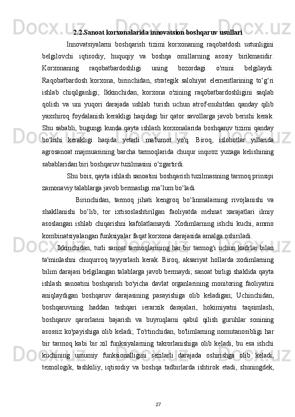 2.2.Sanoat korxonalarida innovatsion boshqaruv usullari
    Innovatsiyalarni   boshqarish   tizimi   korxonaning   raqobatdosh   ustunligini
belgilovchi   iqtisodiy,   huquqiy   va   boshqa   omillarning   asosiy   birikmasidir.
Korxonaning   raqobatbardoshligi   uning   bozordagi   o'rnini   belgilaydi.
Raqobatbardosh   korxona,   birinchidan,   strategik   salohiyat   elementlarining   to‘g‘ri
ishlab   chiqilganligi;   Ikkinchidan,   korxona   o'zining   raqobatbardoshligini   saqlab
qolish   va   uni   yuqori   darajada   ushlab   turish   uchun   atrof-muhitdan   qanday   qilib
yaxshiroq foydalanish kerakligi haqidagi  bir qator  savollarga javob berishi  kerak.
Shu sababli, bugungi  kunda qayta  ishlash  korxonalarida boshqaruv tizimi  qanday
bo'lishi   kerakligi   haqida   yetarli   ma'lumot   yo'q.   Biroq,   islohotlar   yillarida
agrosanoat   majmuasining   barcha   tarmoqlarida   chuqur   inqiroz   yuzaga   kelishining
sabablaridan biri boshqaruv tuzilmasini o‘zgartirdi. 
    Shu bois, qayta ishlash sanoatini boshqarish tuzilmasining tarmoq prinsipi
zamonaviy talablarga javob bermasligi ma’lum bo‘ladi.
        Birinchidan,   tarmoq   jihati   kengroq   bo‘linmalarning   rivojlanishi   va
shakllanishi   bo‘lib,   tor   ixtisoslashtirilgan   faoliyatda   mehnat   xarajatlari   ilmiy
asoslangan   ishlab   chiqarishni   kafolatlamaydi.   Xodimlarning   ishchi   kuchi,   ammo
kombinatsiyalangan funksiyalar faqat korxona darajasida amalga oshiriladi. 
           Ikkinchidan,  turli  sanoat  tarmoqlarining har  bir  tarmog'i  uchun kadrlar  bilan
ta'minlashni   chuqurroq   tayyorlash   kerak.   Biroq,   aksariyat   hollarda   xodimlarning
bilim darajasi belgilangan talablarga javob bermaydi; sanoat birligi shaklida qayta
ishlash   sanoatini   boshqarish   bo'yicha   davlat   organlarining   monitoring   faoliyatini
aniqlaydigan   boshqaruv   darajasining   pasayishiga   olib   keladigan;   Uchinchidan,
boshqaruvning   haddan   tashqari   ierarxik   darajalari,   hokimiyatni   taqsimlash,
boshqaruv   qarorlarini   bajarish   va   buyruqlarni   qabul   qilish   guruhlar   sonining
asossiz   ko'payishiga   olib   keladi;   To'rtinchidan,   bo'limlarning   nomutanosibligi   har
bir   tarmoq   kabi   bir   xil   funksiyalarning   takrorlanishiga   olib   keladi,   bu   esa   ishchi
kuchining   umumiy   funksionalligini   sezilarli   darajada   oshirishga   olib   keladi,
texnologik,   tashkiliy,   iqtisodiy   va   boshqa   tadbirlarda   ishtirok   etadi,   shuningdek,
27