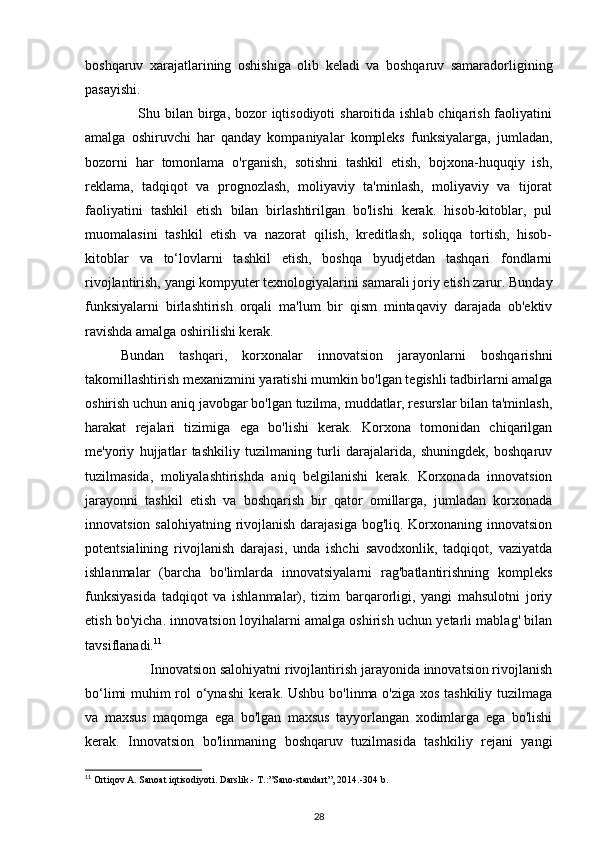 boshqaruv   xarajatlarining   oshishiga   olib   keladi   va   boshqaruv   samaradorligining
pasayishi. 
                     Shu bilan birga, bozor  iqtisodiyoti  sharoitida ishlab chiqarish faoliyatini
amalga   oshiruvchi   har   qanday   kompaniyalar   kompleks   funksiyalarga,   jumladan,
bozorni   har   tomonlama   o'rganish,   sotishni   tashkil   etish,   bojxona-huquqiy   ish,
reklama,   tadqiqot   va   prognozlash,   moliyaviy   ta'minlash,   moliyaviy   va   tijorat
faoliyatini   tashkil   etish   bilan   birlashtirilgan   bo'lishi   kerak.   hisob-kitoblar,   pul
muomalasini   tashkil   etish   va   nazorat   qilish,   kreditlash,   soliqqa   tortish,   hisob-
kitoblar   va   to‘lovlarni   tashkil   etish,   boshqa   byudjetdan   tashqari   fondlarni
rivojlantirish, yangi kompyuter texnologiyalarini samarali joriy etish zarur. Bunday
funksiyalarni   birlashtirish   orqali   ma'lum   bir   qism   mintaqaviy   darajada   ob'ektiv
ravishda amalga oshirilishi kerak. 
Bundan   tashqari,   korxonalar   innovatsion   jarayonlarni   boshqarishni
takomillashtirish mexanizmini yaratishi mumkin bo'lgan tegishli tadbirlarni amalga
oshirish uchun aniq javobgar bo'lgan tuzilma, muddatlar, resurslar bilan ta'minlash,
harakat   rejalari   tizimiga   ega   bo'lishi   kerak.   Korxona   tomonidan   chiqarilgan
me'yoriy   hujjatlar   tashkiliy   tuzilmaning   turli   darajalarida,   shuningdek,   boshqaruv
tuzilmasida,   moliyalashtirishda   aniq   belgilanishi   kerak.   Korxonada   innovatsion
jarayonni   tashkil   etish   va   boshqarish   bir   qator   omillarga,   jumladan   korxonada
innovatsion salohiyatning rivojlanish darajasiga bog'liq. Korxonaning innovatsion
potentsialining   rivojlanish   darajasi,   unda   ishchi   savodxonlik,   tadqiqot,   vaziyatda
ishlanmalar   (barcha   bo'limlarda   innovatsiyalarni   rag'batlantirishning   kompleks
funksiyasida   tadqiqot   va   ishlanmalar),   tizim   barqarorligi,   yangi   mahsulotni   joriy
etish bo'yicha. innovatsion loyihalarni amalga oshirish uchun yetarli mablag' bilan
tavsiflanadi. 11
 
        Innovatsion salohiyatni rivojlantirish jarayonida innovatsion rivojlanish
bo‘limi muhim rol o‘ynashi  kerak. Ushbu bo'linma o'ziga xos tashkiliy tuzilmaga
va   maxsus   maqomga   ega   bo'lgan   maxsus   tayyorlangan   xodimlarga   ega   bo'lishi
kerak.   Innovatsion   bo'linmaning   boshqaruv   tuzilmasida   tashkiliy   rejani   yangi
11
 Ortiqov A. Sanoat iqtisodiyoti. Darslik.- T.:”Sano-standart”, 2014.-304 b.
28
