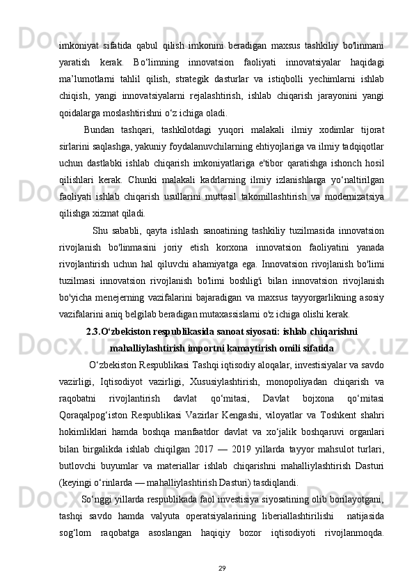 imkoniyat   sifatida   qabul   qilish   imkonini   beradigan   maxsus   tashkiliy   bo'linmani
yaratish   kerak.   Bo‘limning   innovatsion   faoliyati   innovatsiyalar   haqidagi
ma’lumotlarni   tahlil   qilish,   strategik   dasturlar   va   istiqbolli   yechimlarni   ishlab
chiqish,   yangi   innovatsiyalarni   rejalashtirish,   ishlab   chiqarish   jarayonini   yangi
qoidalarga moslashtirishni o‘z ichiga oladi. 
Bundan   tashqari,   tashkilotdagi   yuqori   malakali   ilmiy   xodimlar   tijorat
sirlarini saqlashga, yakuniy foydalanuvchilarning ehtiyojlariga va ilmiy tadqiqotlar
uchun   dastlabki   ishlab   chiqarish   imkoniyatlariga   e'tibor   qaratishga   ishonch   hosil
qilishlari   kerak.   Chunki   malakali   kadrlarning   ilmiy   izlanishlarga   yo‘naltirilgan
faoliyati   ishlab   chiqarish   usullarini   muttasil   takomillashtirish   va   modernizatsiya
qilishga xizmat qiladi.     
    Shu   sababli,   qayta   ishlash   sanoatining   tashkiliy   tuzilmasida   innovatsion
rivojlanish   bo'linmasini   joriy   etish   korxona   innovatsion   faoliyatini   yanada
rivojlantirish   uchun   hal   qiluvchi   ahamiyatga   ega.   Innovatsion   rivojlanish   bo'limi
tuzilmasi   innovatsion   rivojlanish   bo'limi   boshlig'i   bilan   innovatsion   rivojlanish
bo'yicha   menejerning   vazifalarini   bajaradigan   va   maxsus   tayyorgarlikning   asosiy
vazifalarini aniq belgilab beradigan mutaxassislarni o'z ichiga olishi kerak. 
2.3. O‘zbekiston respublikasida sanoat siyosati: ishlab   chiqarishni
mahalliylashtirish importni kamaytirish   omili sifatida
           O‘zbekiston Respublikasi Tashqi iqtisodiy aloqalar, investisiyalar va savdo
vazirligi,   Iqtisodiyot   vazirligi,   Xususiylashtirish,   monopoliyadan   chiqarish   va
raqobatni   rivojlantirish   davlat   qo‘mitasi,   Davlat   bojxona   qo‘mitasi
Qoraqalpog‘iston   Respublikasi   Vazirlar   Kengashi,   viloyatlar   va   Toshkent   shahri
hokimliklari   hamda   boshqa   manfaatdor   davlat   va   xo‘jalik   boshqaruvi   organlari
bilan   birgalikda   ishlab   chiqilgan   2017   —   2019   yillarda   tayyor   mahsulot   turlari,
butlovchi   buyumlar   va   materiallar   ishlab   chiqarishni   mahalliylashtirish   Dasturi
(keyingi o‘rinlarda — mahalliylashtirish Dasturi) tasdiqlandi. 
        So‘nggi yillarda respublikada faol investisiya siyosatining olib borilayotgani,
tashqi   savdo   hamda   valyuta   operatsiyalarining   liberiallashtirilishi     natijasida
sog‘lom   raqobatga   asoslangan   haqiqiy   bozor   iqtisodiyoti   rivojlanmoqda.
29
