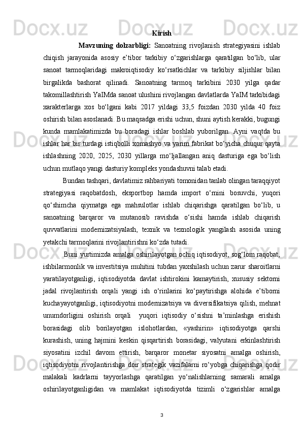 Kirish
                        Mavzuning   dolzarbligi:   Sanoatning   rivojlanish   strategiyasini   ishlab
chiqish   jarayonida   asosiy   e’tibor   tarkibiy   o‘zgarishlarga   qaratilgan   bo‘lib,   ular
sanoat   tarmoqlaridagi   makroiqtisodiy   ko‘rsatkichlar   va   tarkibiy   siljishlar   bilan
birgalikda   bashorat   qilinadi.   Sanoatning   tarmoq   tarkibini   2030   yilga   qadar
takomillashtirish YaIMda sanoat ulushini rivojlangan davlatlarda YaIM tarkibidagi
xarakterlarga   xos   bo‘lgani   kabi   2017   yildagi   33,5   foizdan   2030   yilda   40   foiz
oshirish bilan asoslanadi. Bu maqsadga erishi uchun, shuni aytish kerakki, bugungi
kunda   mamlakatimizda   bu   boradagi   ishlar   boshlab   yuborilgan.   Ayni   vaqtda   bu
ishlar har bir turdagi istiqbolli xomashyo va yarim fabrikat bo‘yicha chuqur qayta
ishlashning   2020,   2025,   2030   yillarga   mo‘ljallangan   aniq   dasturiga   ega   bo‘lish
uchun mutlaqo yangi dasturiy kompleks yondashuvni talab etadi. 
           Bundan tashqari, davlatimiz rahbariyati tomonidan tanlab olingan taraqqiyot
strategiyasi   raqobatdosh,   eksportbop   hamda   import   o‘rnini   bosuvchi,   yuqori
qo‘shimcha   qiymatga   ega   mahsulotlar   ishlab   chiqarishga   qaratilgan   bo‘lib,   u
sanoatning   barqaror   va   mutanosib   ravishda   o‘sishi   hamda   ishlab   chiqarish
quvvatlarini   modernizatsiyalash,   texnik   va   texnologik   yangilash   asosida   uning
yetakchi tarmoqlarini rivojlantirishni ko‘zda tutadi. 
                 Buni yurtimizda amalga oshirilayotgan ochiq iqtisodiyot, sog‘lom raqobat,
ishbilarmonlik va investitsiya muhitini tubdan yaxshilash uchun zarur sharoitlarni
yaratilayotganligi,   iqtisodiyotda   davlat   ishtirokini   kamaytirish,   xususiy   sektorni
jadal   rivojlantirish   orqali   yangi   ish   o‘rinlarini   ko‘paytirishga   alohida   e’tiborni
kuchayayotganligi, iqtisodiyotni  modernizatsiya va diversifikatsiya qilish, mehnat
unumdorligini   oshirish   orqali     yuqori   iqtisodiy   o‘sishni   ta’minlashga   erishish
borasidagi   olib   borilayotgan   islohotlardan,   «yashirin»   iqtisodiyotga   qarshi
kurashish,   uning   hajmini   keskin   qisqartirish   borasidagi,   valyutani   erkinlashtirish
siyosatini   izchil   davom   ettirish,   barqaror   monetar   siyosatni   amalga   oshirish,
iqtisodiyotni   rivojlantirishga   doir   strategik   vazifalarni   ro‘yobga   chiqarishga   qodir
malakali   kadrlarni   tayyorlashga   qaratilgan   yo‘nalishlarning   samarali   amalga
oshirilayotganligidan   va   mamlakat   iqtisodiyotda   tizimli   o‘zgarishlar   amalga
3