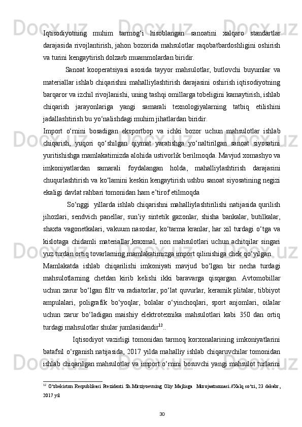 Iqtisodiyotning   muhim   tarmog‘i   hisoblangan   sanoatini   xalqaro   standartlar
darajasida rivojlantirish, jahon bozorida mahsulotlar raqobatbardoshligini  oshirish
va turini kengaytirish dolzarb muammolardan biridir. 
                Sanoat   kooperatsiyasi   asosida   tayyor   mahsulotlar,   butlovchi   buyumlar   va
materiallar ishlab chiqarishni mahalliylashtirish darajasini oshirish iqtisodiyotning
barqaror va izchil rivojlanishi, uning tashqi omillarga tobeligini kamaytirish, ishlab
chiqarish   jarayonlariga   yangi   samarali   texnologiyalarning   tatbiq   etilishini
jadallashtirish bu yo‘nalishdagi muhim jihatlardan biridir. 
Import   o‘rnini   bosadigan   eksportbop   va   ichki   bozor   uchun   mahsulotlar   ishlab
chiqarish,   yuqori   qo‘shilgan   qiymat   yaratishga   yo‘naltirilgan   sanoat   siyosatini
yuritishishga mamlakatimizda alohida ustivorlik berilmoqda. Mavjud xomashyo va
imkoniyatlardan   samarali   foydalangan   holda,   mahalliylashtirish   darajasini
chuqurlashtirish va ko‘lamini keskin kengaytirish ushbu sanoat siyosatining negizi
ekaligi davlat rahbari tomonidan ham e’tirof etilmoqda 
                So‘nggi   yillarda ishlab chiqarishni mahalliylashtirilishi natijasida qurilish
jihozlari,   sendvich   panellar,   sun’iy   sintetik   gazonlar,   shisha   bankalar,   butilkalar,
shaxta  vagonetkalari,  vakuum  nasoslar,  ko‘tarma kranlar, har  xil   turdagi   o‘tga  va
kislotaga   chidamli   materiallar,kraxmal,   non   mahsulotlari   uchun   achitqilar   singari
yuz turdan ortiq tovarlarning mamlakatimizga import qilinishiga chek qo‘yilgan. 
Mamlakatda   ishlab   chiqarilishi   imkoniyati   mavjud   bo‘lgan   bir   necha   turdagi
mahsulotlarning   chetdan   kirib   kelishi   ikki   baravarga   qisqargan.   Avtomobillar
uchun zarur  bo‘lgan  filtr  va  radiatorlar, po‘lat  quvurlar, keramik plitalar, tibbiyot
ampulalari,   poligrafik   bo‘yoqlar,   bolalar   o‘yinchoqlari,   sport   anjomlari,   oilalar
uchun   zarur   bo‘ladigan   maishiy   elektrotexnika   mahsulotlari   kabi   350   dan   ortiq
turdagi mahsulotlar shular jumlasidandir 12
.. 
                      Iqtisodiyot   vazirligi   tomonidan   tarmoq   korxonalarining   imkoniyatlarini
batafsil o‘rganish natijasida, 2017 yilda mahalliy ishlab chiqaruvchilar tomonidan
ishlab chiqarilgan mahsulotlar va import o‘rnini bosuvchi yangi mahsulot turlarini
12
  O‘zbekiston   Respublikasi   Prezidenti   Sh.Mirziyoevning   Oliy   Majlisga     Murojaatnomasi.//Xalq   so‘zi,   23   dekabr,
2017 yil
30