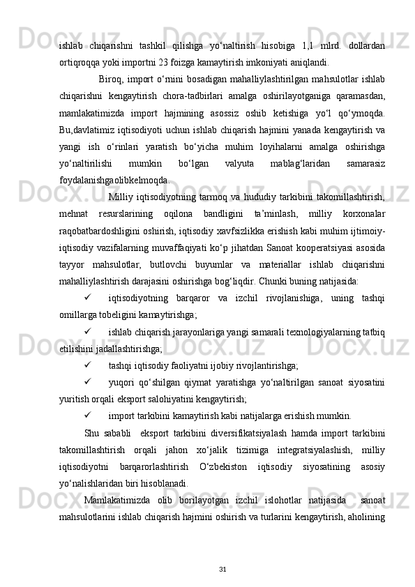 ishlab   chiqarishni   tashkil   qilishga   yo‘naltirish   hisobiga   1,1   mlrd.   dollardan
ortiqroqqa yoki importni 23 foizga kamaytirish imkoniyati aniqlandi. 
                      Biroq,   import   o‘rnini   bosadigan   mahalliylashtirilgan   mahsulotlar   ishlab
chiqarishni   kengaytirish   chora-tadbirlari   amalga   oshirilayotganiga   qaramasdan,
mamlakatimizda   import   hajmining   asossiz   oshib   ketishiga   yo‘l   qo‘ymoqda.
Bu,davlatimiz   iqtisodiyoti   uchun   ishlab   chiqarish   hajmini   yanada   kengaytirish   va
yangi   ish   o‘rinlari   yaratish   bo‘yicha   muhim   loyihalarni   amalga   oshirishga
yo‘naltirilishi   mumkin   bo‘lgan   valyuta   mablag‘laridan   samarasiz
foydalanishgaolibkelmoqda. 
                          Milliy   iqtisodiyotning   tarmoq   va   hududiy   tarkibini   takomillashtirish,
mehnat   resurslarining   oqilona   bandligini   ta’minlash,   milliy   korxonalar
raqobatbardoshligini oshirish, iqtisodiy xavfsizlikka erishish kabi muhim ijtimoiy-
iqtisodiy  vazifalarning   muvaffaqiyati   ko‘p  jihatdan   Sanoat   kooperatsiyasi   asosida
tayyor   mahsulotlar,   butlovchi   buyumlar   va   materiallar   ishlab   chiqarishni
mahalliylashtirish darajasini oshirishga bog‘liqdir. Chunki buning natijasida: 
 iqtisodiyotning   barqaror   va   izchil   rivojlanishiga,   uning   tashqi
omillarga tobeligini kamaytirishga; 
 ishlab chiqarish jarayonlariga yangi samarali texnologiyalarning tatbiq
etilishini jadallashtirishga; 
 tashqi iqtisodiy faoliyatni ijobiy rivojlantirishga; 
 yuqori   qo‘shilgan   qiymat   yaratishga   yo‘naltirilgan   sanoat   siyosatini
yuritish orqali eksport salohiyatini kengaytirish; 
 import tarkibini kamaytirish kabi natijalarga erishish mumkin. 
  Shu   sababli     eksport   tarkibini   diversifikatsiyalash   hamda   import   tarkibini
takomillashtirish   orqali   jahon   xo‘jalik   tizimiga   integratsiyalashish,   milliy
iqtisodiyotni   barqarorlashtirish   O‘zbekiston   iqtisodiy   siyosatining   asosiy
yo‘nalishlaridan biri hisoblanadi.      
Mamlakatimizda   olib   borilayotgan   izchil   islohotlar   natijasida     sanoat
mahsulotlarini ishlab chiqarish hajmini oshirish va turlarini kengaytirish, aholining
31 