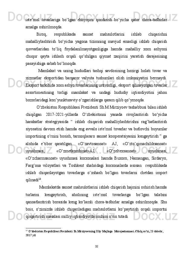 iste’mol   tovarlariga   bo‘lgan   ehtiyojini   qondirish   bo‘yicha   qator   chora-tadbirlar
amalga oshirilmoqda. 
Biroq,   respublikada   sanoat   mahsulotlarini   ishlab   chiqarishni
mahalliylashtirish   bo‘yicha   yagona   tizimning   mavjud   emasligi   ishlab   chiqarish
quvvatlaridan   to‘liq   foydalanilmayotganligiga   hamda   mahalliy   xom   ashyoni
chuqur   qayta   ishlash   orqali   qo‘shilgan   qiymat   zanjirini   yaratish   darajasining
pasayishiga sabab bo‘lmoqda. 
  Mamlakat   va   uning   hududlari   tashqi   savdosining   hozirgi   holati   tovar   va
xizmatlar   eksportidan   barqaror   valyuta   tushumlari   olish   imkoniyatini   bermaydi.
Eksport tarkibida xom ashyo tovarlarining ustivorligi, eksport qilinayotgan tovarlar
assortimentining   torligi   mamlakat   va   undagi   hududiy   iqtisodiyotini   jahon
bozorlaridagi kon’yunkturaviy o‘zgarishlarga qaram qilib qo‘ymoqda. 
O‘zbekiston Respublikasi Prezidenti Sh.M.Mirziyoev tashabbusi bilan ishlab
chiqilgan   2017-2021-yillarda   O‘zbekistonni   yanada   rivojlantirish   bo‘yicha
harakatlar   strategiyasida   “   ishlab   chiqarish   mahalliylashtirishni   rag‘batlantirish
siyosatini davom etish hamda eng avvalo iste’mol tovarlar va butlovchi buyumlar
importining o‘rnini bosish, tarmoqlararo sanoat kooperatsiyasini kengaytirish ” ga
alohida   e’tibor   qaratilgan.     «O‘zavtosanoat»     AJ,     «O‘zto‘qimachiliksanoat»
uyushmasi,   «O‘zmetkombinat»AJ,   «O‘zeltexsanoat»   uyushmasi,
«O‘zcharmsanoat»   uyushmasi   korxonalari   hamda   Buxoro,   Namangan,   Sirdaryo,
Farg‘ona   viloyatlari   va   Toshkent   shahridagi   korxonalarda   asosan     respublikada
ishlab   chiqarilayotgan   tovarlarga   o‘xshash   bo‘lgan   tovarlarni   chetdan   import
qilinadi 13
. 
            Mamlakatda sanoat mahsulotlarini ishlab chiqarish hajmini oshirish hamda
turlarini   kengaytirish,   aholining   iste’mol   tovarlariga   bo‘lgan   talabini
qanoatlantirish   borasida   keng   ko‘lamli   chora-tadbirlar   amalga   oshirilmoqda.   Shu
bois,   o‘zimizda   ishlab   chiqariladigan   mahsulotlarni   ko‘paytirish   orqali   importni
qisqartirish masalasi milliy iqtisodiyotda muhim o‘rin tutadi. 
13
 O‘zbekiston Respublikasi Prezidenti Sh.Mirziyoevning Oliy Majlisga  Murojaatnomasi.//Xalq so‘zi, 23 dekabr, 
2017 yil 
32