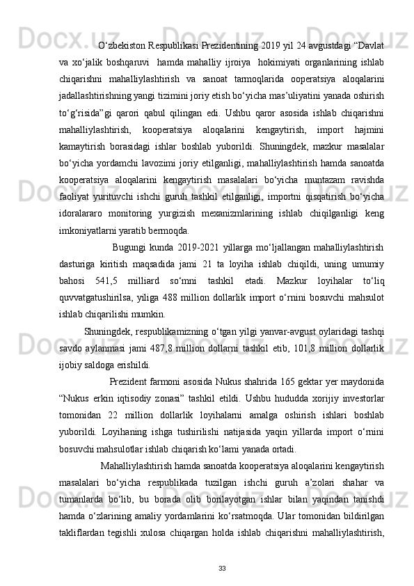 O‘zbekiston Respublikasi Prezidentining 2019 yil 24 avgustdagi “Davlat
va   xo‘jalik   boshqaruvi     hamda   mahalliy   ijroiya     hokimiyati   organlarining   ishlab
chiqarishni   mahalliylashtirish   va   sanoat   tarmoqlarida   ooperatsiya   aloqalarini
jadallashtirishning yangi tizimini joriy etish bo‘yicha mas’uliyatini yanada oshirish
to‘g‘risida”gi   qarori   qabul   qilingan   edi.   Ushbu   qaror   asosida   ishlab   chiqarishni
mahalliylashtirish,   kooperatsiya   aloqalarini   kengaytirish,   import   hajmini
kamaytirish   borasidagi   ishlar   boshlab   yuborildi.   Shuningdek,   mazkur   masalalar
bo‘yicha   yordamchi   lavozimi   joriy   etilganligi,   mahalliylashtirish   hamda   sanoatda
kooperatsiya   aloqalarini   kengaytirish   masalalari   bo‘yicha   muntazam   ravishda
faoliyat   yurituvchi   ishchi   guruh   tashkil   etilganligi,   importni   qisqatirish   bo‘yicha
idoralararo   monitoring   yurgizish   mexanizmlarining   ishlab   chiqilganligi   keng
imkoniyatlarni yaratib bermoqda. 
                              Bugungi   kunda   2019-2021   yillarga   mo‘ljallangan   mahalliylashtirish
dasturiga   kiritish   maqsadida   jami   21   ta   loyiha   ishlab   chiqildi,   uning   umumiy
bahosi   541,5   milliard   so‘mni   tashkil   etadi.   Mazkur   loyihalar   to‘liq
quvvatgatushirilsa,   yiliga   488   million   dollarlik   import   o‘rnini   bosuvchi   mahsulot
ishlab chiqarilishi mumkin. 
Shuningdek, respublikamizning o‘tgan yilgi yanvar-avgust oylaridagi tashqi
savdo   aylanmasi   jami   487,8   million   dollarni   tashkil   etib,   101,8   million   dollarlik
ijobiy saldoga erishildi. 
                               Prezident farmoni asosida Nukus shahrida 165 gektar yer maydonida
“Nukus   erkin   iqtisodiy   zonasi”   tashkil   etildi.   Ushbu   hududda   xorijiy   investorlar
tomonidan   22   million   dollarlik   loyihalarni   amalga   oshirish   ishlari   boshlab
yuborildi.   Loyihaning   ishga   tushirilishi   natijasida   yaqin   yillarda   import   o‘rnini
bosuvchi mahsulotlar ishlab chiqarish ko‘lami yanada ortadi. 
                 Mahalliylashtirish hamda sanoatda kooperatsiya aloqalarini kengaytirish
masalalari   bo‘yicha   respublikada   tuzilgan   ishchi   guruh   a’zolari   shahar   va
tumanlarda   bo‘lib,   bu   borada   olib   borilayotgan   ishlar   bilan   yaqindan   tanishdi
hamda  o‘zlarining  amaliy  yordamlarini   ko‘rsatmoqda.  Ular  tomonidan  bildirilgan
takliflardan   tegishli   xulosa   chiqargan   holda   ishlab   chiqarishni   mahalliylashtirish,
33