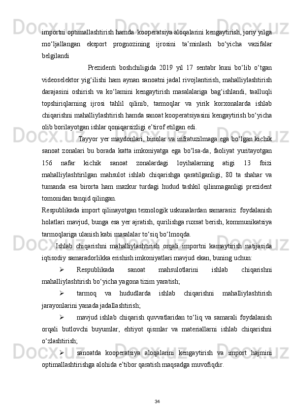 importni optimallashtirish hamda  kooperatsiya aloqalarini kengaytirish, joriy yilga
mo‘ljallangan   eksport   prognozining   ijrosini   ta’minlash   bo‘yicha   vazifalar
belgilandi 
                              Prezidenti   boshchiligida   2019   yil   17   sentabr   kuni   bo‘lib   o‘tgan
videoselektor  yig‘ilishi  ham aynan sanoatni  jadal  rivojlantirish, mahalliylashtirish
darajasini   oshirish   va   ko‘lamini   kengaytirish   masalalariga   bag‘ishlandi,   taalluqli
topshiriqlarning   ijrosi   tahlil   qilinib,   tarmoqlar   va   yirik   korxonalarda   ishlab
chiqarishni mahalliylashtirish hamda sanoat kooperatsiyasini kengaytirish bo‘yicha
olib borilayotgan ishlar qoniqarsizligi e’tirof etilgan edi. 
                               Tayyor yer maydonlari, binolar va infratuzilmaga ega bo‘lgan kichik
sanoat   zonalari   bu   borada   katta   imkoniyatga   ega   bo‘lsa-da,   faoliyat   yuritayotgan
156   nafar   kichik   sanoat   zonalardagi   loyihalarning   atigi   13   foizi
mahalliylashtirilgan   mahsulot   ishlab   chiqarishga   qaratilganligi,   80   ta   shahar   va
tumanda   esa   birorta   ham   mazkur   turdagi   hudud   tashkil   qilinmaganligi   prezident
tomonidan tanqid qilingan. 
Respublikada import qilinayotgan texnologik uskunalardan samarasiz  foydalanish
holatlari mavjud, bunga esa yer ajratish, qurilishga ruxsat berish, kommunikatsiya
tarmoqlariga ulanish kabi masalalar to‘siq bo‘lmoqda. 
        Ishlab   chiqarishni   mahalliylashtirish   orqali   importni   kamaytirish   natijasida
iqtisodiy samaradorlikka erishish imkoniyatlari mavjud ekan, buning uchun: 
 Respublikada   sanoat   mahsulotlarini   ishlab   chiqarishni
mahalliylashtirish bo‘yicha yagona tizim yaratish; 
 tarmoq   va   hududlarda   ishlab   chiqarishni   mahalliylashtirish
jarayonlarini yanada jadallashtirish; 
 mavjud   ishlab   chiqarish   quvvatlaridan   to‘liq   va   samarali   foydalanish
orqali   butlovchi   buyumlar,   ehtiyot   qismlar   va   materiallarni   ishlab   chiqarishni
o‘zlashtirish; 
 sanoatda   kooperatsiya   aloqalarini   kengaytirish   va   import   hajmini
optimallashtirishga alohida e’tibor qaratish maqsadga muvofiqdir. 
34