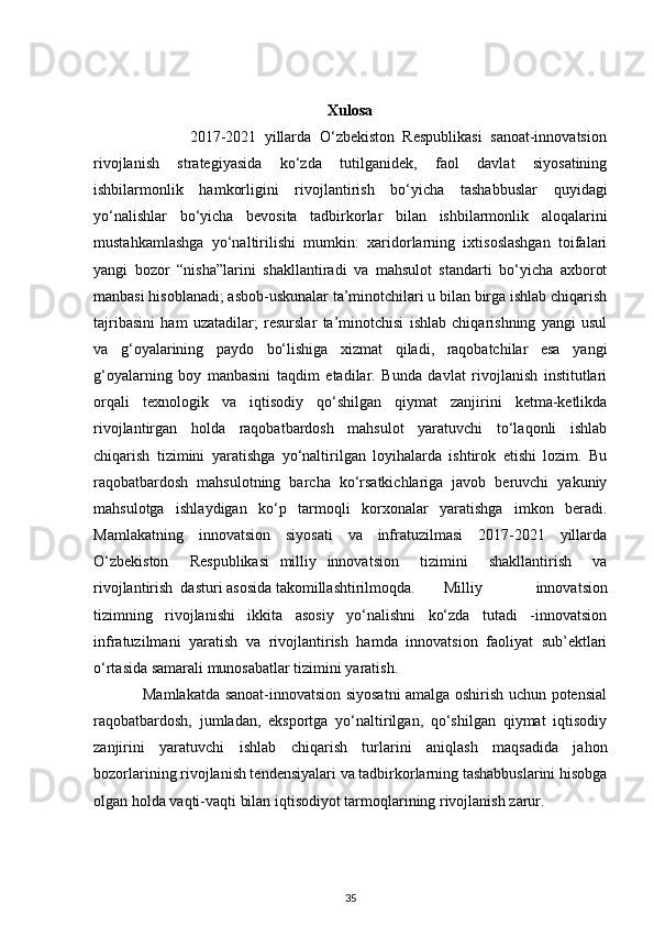 Xulosa
                        2017-2021   yillarda   O‘zbekiston   Respublikasi   sanoat-innovatsion
rivojlanish   strategiyasida   ko‘zda   tutilganidek,   faol   davlat   siyosatining
ishbilarmonlik   hamkorligini   rivojlantirish   bo‘yicha   tashabbuslar   quyidagi
yo‘nalishlar   bo‘yicha   bevosita   tadbirkorlar   bilan   ishbilarmonlik   aloqalarini
mustahkamlashga   yo‘naltirilishi   mumkin:   xaridorlarning   ixtisoslashgan   toifalari
yangi   bozor   “nisha”larini   shakllantiradi   va   mahsulot   standarti   bo‘yicha   axborot
manbasi hisoblanadi; asbob-uskunalar ta’minotchilari u bilan birga ishlab chiqarish
tajribasini   ham   uzatadilar;   resurslar   ta’minotchisi   ishlab   chiqarishning   yangi   usul
va   g‘oyalarining   paydo   bo‘lishiga   xizmat   qiladi,   raqobatchilar   esa   yangi
g‘oyalarning   boy   manbasini   taqdim   etadilar.   Bunda   davlat   rivojlanish   institutlari
orqali   texnologik   va   iqtisodiy   qo‘shilgan   qiymat   zanjirini   ketma-ketlikda
rivojlantirgan   holda   raqobatbardosh   mahsulot   yaratuvchi   to‘laqonli   ishlab
chiqarish   tizimini   yaratishga   yo‘naltirilgan   loyihalarda   ishtirok   etishi   lozim.   Bu
raqobatbardosh   mahsulotning   barcha   ko‘rsatkichlariga   javob   beruvchi   yakuniy
mahsulotga   ishlaydigan   ko‘p   tarmoqli   korxonalar   yaratishga   imkon   beradi.
Mamlakatning   innovatsion   siyosati   va   infratuzilmasi   2017-2021   yillarda
O‘zbekiston     Respublikasi   milliy   innovatsion     tizimini     shakllantirish     va
rivojlantirish  dasturi asosida takomillashtirilmoqda.  Milliy   innovatsion
tizimning   rivojlanishi   ikkita   asosiy   yo‘nalishni   ko‘zda   tutadi   -innovatsion
infratuzilmani   yaratish   va   rivojlantirish   hamda   innovatsion   faoliyat   sub’ektlari
o‘rtasida samarali munosabatlar tizimini yaratish. 
                   Mamlakatda sanoat-innovatsion siyosatni amalga oshirish uchun potensial
raqobatbardosh,   jumladan,   eksportga   yo‘naltirilgan,   qo‘shilgan   qiymat   iqtisodiy
zanjirini   yaratuvchi   ishlab   chiqarish   turlarini   aniqlash   maqsadida   jahon
bozorlarining rivojlanish tendensiyalari va tadbirkorlarning tashabbuslarini hisobga
olgan holda vaqti-vaqti bilan iqtisodiyot tarmoqlarining rivojlanish zarur.   
35 