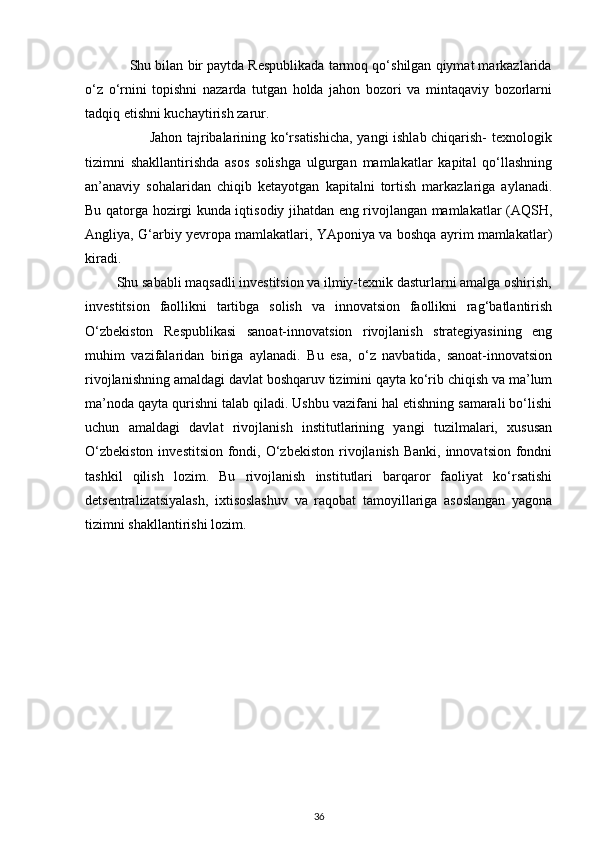 Shu bilan bir paytda Respublikada tarmoq qo‘shilgan qiymat markazlarida
o‘z   o‘rnini   topishni   nazarda   tutgan   holda   jahon   bozori   va   mintaqaviy   bozorlarni
tadqiq etishni kuchaytirish zarur. 
                           Jahon tajribalarining ko‘rsatishicha, yangi ishlab chiqarish- texnologik
tizimni   shakllantirishda   asos   solishga   ulgurgan   mamlakatlar   kapital   qo‘llashning
an’anaviy   sohalaridan   chiqib   ketayotgan   kapitalni   tortish   markazlariga   aylanadi.
Bu qatorga hozirgi kunda iqtisodiy jihatdan eng rivojlangan mamlakatlar (AQSH,
Angliya, G‘arbiy yevropa mamlakatlari, YAponiya va boshqa ayrim mamlakatlar)
kiradi. 
         Shu sababli maqsadli investitsion va ilmiy-texnik dasturlarni amalga oshirish,
investitsion   faollikni   tartibga   solish   va   innovatsion   faollikni   rag‘batlantirish
O‘zbekiston   Respublikasi   sanoat-innovatsion   rivojlanish   strategiyasining   eng
muhim   vazifalaridan   biriga   aylanadi.   Bu   esa,   o‘z   navbatida,   sanoat-innovatsion
rivojlanishning amaldagi davlat boshqaruv tizimini qayta ko‘rib chiqish va ma’lum
ma’noda qayta qurishni talab qiladi. Ushbu vazifani hal etishning samarali bo‘lishi
uchun   amaldagi   davlat   rivojlanish   institutlarining   yangi   tuzilmalari,   xususan
O‘zbekiston  investitsion  fondi, O‘zbekiston  rivojlanish  Banki, innovatsion  fondni
tashkil   qilish   lozim.   Bu   rivojlanish   institutlari   barqaror   faoliyat   ko‘rsatishi
detsentralizatsiyalash,   ixtisoslashuv   va   raqobat   tamoyillariga   asoslangan   yagona
tizimni shakllantirishi lozim.  
36