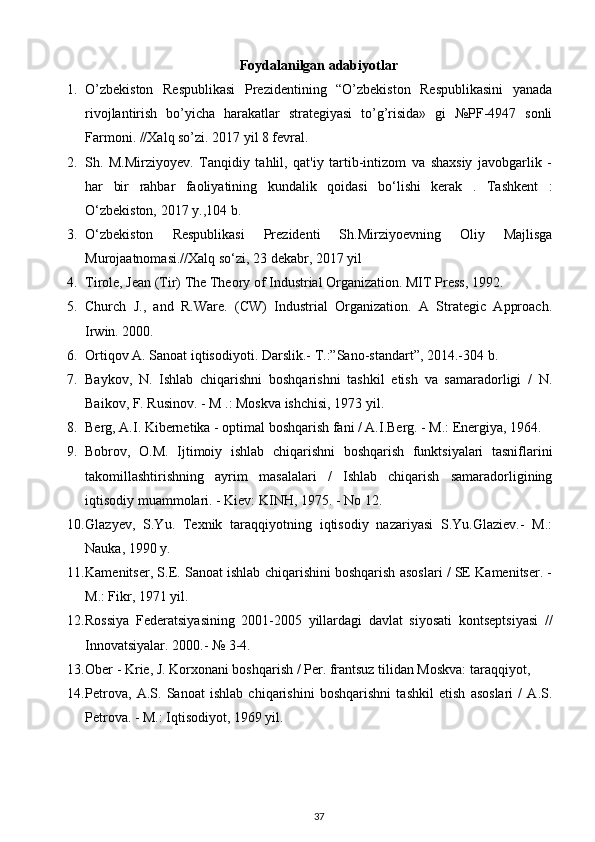 Foydalanilgan adabiyotlar
1. O’zbekiston   Respublikasi   Prezidentining   “O’zbekiston   Respublikasini   yanada
rivojlantirish   bo’yicha   harakatlar   strategiyasi   to’g’risida»   gi   №PF-4947   sonli
Farmoni. //Xalq so’zi. 2017 yil 8 fevral.  
2. Sh.   M.Mirziyoyev.   Tanqidiy   tahlil,   qat'iy   tartib-intizom   va   shaxsiy   javobgarlik   -
har   bir   rahbar   faoliyatining   kundalik   qoidasi   bo‘lishi   kerak   .   Tashkent   :
O‘zbekiston, 2017 y.,104 b.  
3. O‘zbekiston   Respublikasi   Prezidenti   Sh.Mirziyoevning   Oliy   Majlisga
Murojaatnomasi.//Xalq so‘zi, 23 dekabr, 2017 yil 
4. Tirole, Jean (Tir) The Theory of Industrial Organization. MIT Press, 1992.  
5. Church   J.,   and   R.Ware.   (CW)   Industrial   Organization.   A   Strategic   Approach.
Irwin. 2000.  
6. Ortiqov A. Sanoat iqtisodiyoti. Darslik.-  T.:”Sano-standart”, 2014.-304 b.  
7. Baykov,   N.   Ishlab   chiqarishni   boshqarishni   tashkil   etish   va   samaradorligi   /   N.
Baikov, F. Rusinov. - M .: Moskva ishchisi, 1973 yil. 
8. Berg, A.I. Kibernetika - optimal boshqarish fani / A.I.Berg. - M.: Energiya, 1964. 
9. Bobrov,   O.M.   Ijtimoiy   ishlab   chiqarishni   boshqarish   funktsiyalari   tasniflarini
takomillashtirishning   ayrim   masalalari   /   Ishlab   chiqarish   samaradorligining
iqtisodiy muammolari. - Kiev: KINH, 1975. - No 12. 
10. Glazyev,   S.Yu.   Texnik   taraqqiyotning   iqtisodiy   nazariyasi   S.Yu.Glaziev.-   M.:
Nauka, 1990 y. 
11. Kamenitser, S.E. Sanoat ishlab chiqarishini boshqarish asoslari / SE Kamenitser. -
M.: Fikr, 1971 yil. 
12. Rossiya   Federatsiyasining   2001-2005   yillardagi   davlat   siyosati   kontseptsiyasi   //
Innovatsiyalar.  2000.- № 3-4. 
13. Ober - Krie, J. Korxonani boshqarish / Per. frantsuz tilidan Moskva: taraqqiyot,
14. Petrova,   A.S.   Sanoat   ishlab   chiqarishini   boshqarishni   tashkil   etish   asoslari   /   A.S.
Petrova. - M.: Iqtisodiyot, 1969 yil. 
37 