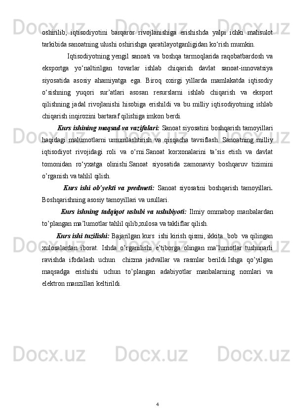 oshirilib,   iqtisodiyotini   barqaror   rivojlanishiga   erishishda   yalpi   ichki   mahsulot
tarkibida sanoatning ulushi oshirishga qaratilayotganligidan ko‘rish mumkin.         
                      Iqtisodiyotning yengil sanoati  va boshqa tarmoqlarida raqobatbardosh va
eksportga   yo‘naltirilgan   tovarlar   ishlab   chiqarish   davlat   sanoat-innovatsiya
siyosatida   asosiy   ahamiyatga   ega.   Biroq   oxirgi   yillarda   mamlakatda   iqtisodiy
o‘sishning   yuqori   sur’atlari   asosan   resurslarni   ishlab   chiqarish   va   eksport
qilishning   jadal   rivojlanishi   hisobiga   erishildi   va   bu   milliy   iqtisodiyotning   ishlab
chiqarish inqirozini bartaraf qilishiga imkon berdi.
        Kurs ishining maqsad va vazifalari:   Sanoat siyosatini boshqarish tamoyillari
haqidagi   malumotlarni   umumlashtirish   va   qisqacha   tavsiflash.   Sanoatning   milliy
iqtisodiyot   rivojidagi   roli   va   o‘rni.Sanoat   korxonalarini   ta’sis   etish   va   davlat
tomonidan   ro‘yxatga   olinishi. Sanoat   siyosatida   zamonaviy   boshqaruv   tizimi ni
o’rganish va tahlil qilish. 
                Kurs   ishi   ob’yekti   va   predmeti:   Sanoat   siyosatini   boshqarish   tamoyillari .
Boshqarishning asosiy tamoyillari va usullari.
              Kurs   ishning   tadqiqot   uslubi   va   uslubiyoti:   Ilmiy   ommabop   manbalardan
to’plangan ma’lumotlar tahlil qilib,xulosa va takliflar qilish.
          Kurs ishi tuzilishi:  Bajarilgan kurs  ishi kirish qismi, ikkita  bob  va qilingan
xulosalardan   iborat.   Ishda   o’rganilishi   e’tiborga   olingan   ma’lumotlar   tushunarli
ravishda   ifodalash   uchun     chizma   jadvallar   va   rasmlar   berildi.Ishga   qo’yilgan
maqsadga   erishishi   uchun   to’plangan   adabiyotlar   manbalarning   nomlari   va
elektron manzillari keltirildi. 
  
4