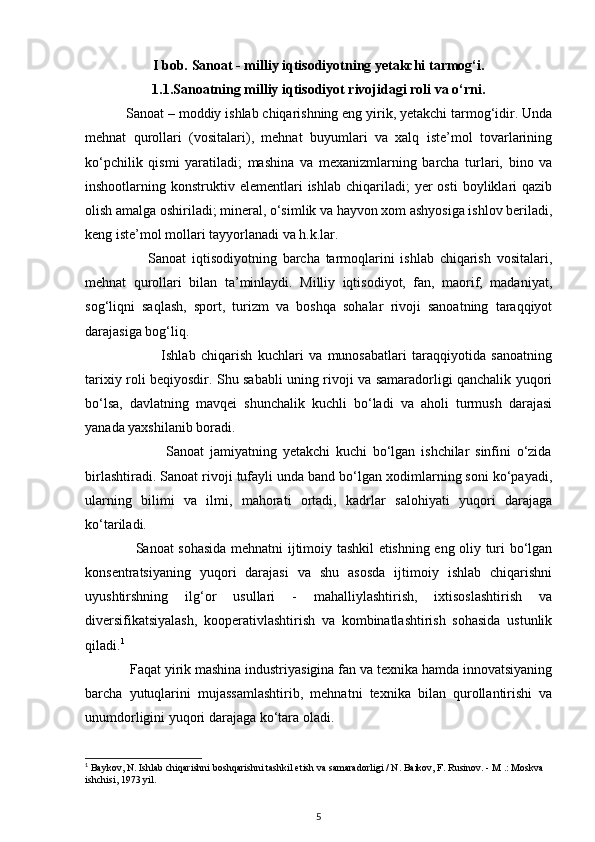 I bob.   Sanoat - milliy iqtisodiyotning yetakchi tarmog‘i.
1.1.Sanoatning milliy iqtisodiyot rivojidagi roli va o‘rni.
           Sanoat – moddiy ishlab chiqarishning eng yirik, yetakchi tarmog‘idir. Unda
mehnat   qurollari   (vositalari),   mehnat   buyumlari   va   xalq   iste’mol   tovarlarining
ko‘pchilik   qismi   yaratiladi;   mashina   va   mexanizmlarning   barcha   turlari,   bino   va
inshootlarning  konstruktiv  elementlari  ishlab   chiqariladi;   yer  osti   boyliklari  qazib
olish amalga oshiriladi; mineral, o‘simlik va hayvon xom ashyosiga ishlov beriladi,
keng iste’mol mollari tayyorlanadi va h.k.lar.
                      Sanoat   iqtisodiyotning   barcha   tarmoqlarini   ishlab   chiqarish   vositalari,
mehnat   qurollari   bilan   ta’minlaydi.   Milliy   iqtisodiyot,   fan,   maorif,   madaniyat,
sog‘liqni   saqlash,   sport,   turizm   va   boshqa   sohalar   rivoji   sanoatning   taraqqiyot
darajasiga bog‘liq.   
                            Ishlab   chiqarish   kuchlari   va   munosabatlari   taraqqiyotida   sanoatning
tarixiy roli beqiyosdir. Shu sababli uning rivoji va samaradorligi qanchalik yuqori
bo‘lsa,   davlatning   mavqei   shunchalik   kuchli   bo‘ladi   va   aholi   turmush   darajasi
yanada yaxshilanib boradi. 
                            Sanoat   jamiyatning   yetakchi   kuchi   bo‘lgan   ishchilar   sinfini   o‘zida
birlashtiradi. Sanoat rivoji tufayli unda band bo‘lgan xodimlarning soni ko‘payadi,
ularning   bilimi   va   ilmi,   mahorati   ortadi,   kadrlar   salohiyati   yuqori   darajaga
ko‘tariladi. 
                     Sanoat sohasida mehnatni ijtimoiy tashkil etishning eng oliy turi bo‘lgan
konsentratsiyaning   yuqori   darajasi   va   shu   asosda   ijtimoiy   ishlab   chiqarishni
uyushtirshning   ilg‘or   usullari   -   mahalliylashtirish,   ixtisoslashtirish   va
diversifikatsiyalash,   kooperativlashtirish   va   kombinatlashtirish   sohasida   ustunlik
qiladi. 1
 
            Faqat yirik mashina industriyasigina fan va texnika hamda innovatsiyaning
barcha   yutuqlarini   mujassamlashtirib,   mehnatni   texnika   bilan   qurollantirishi   va
unumdorligini yuqori darajaga ko‘tara oladi. 
1
 Baykov, N. Ishlab chiqarishni boshqarishni tashkil etish va samaradorligi / N. Baikov, F. Rusinov. - M .: Moskva 
ishchisi, 1973 yil.
5
