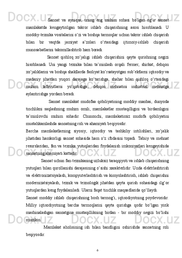 Sanoat   va   ayniqsa,   uning   eng   muhim   sohasi   bo‘lgan   og‘ir   sanoat
mamlakatda   kengaytirilgan   takror   ishlab   chiqarishning   asosi   hisoblanadi.   U
moddiy-texnika vositalarini o‘zi va boshqa tarmoqlar uchun takror ishlab chiqarish
bilan   bir   vaqtda   jamiyat   a’zolari   o‘rtasidagi   ijtimoiy-ishlab   chiqarish
munosabatlarini takomillashtirib ham boradi. 
                    Sanoat   qishloq   xo‘jaligi   ishlab   chiqarishini   qayta   qurishning   negizi
hisoblanadi.   Uni   yangi   texnika   bilan   ta’minlash   orqali   fermer,   shirkat,   dehqon
xo‘jaliklarini va boshqa shakllarda faoliyat ko‘rsatayotgan sub’ektlarni iqtisodiy va
madaniy   jihatdan   yuqori   darajaga   ko‘tarishga,   shahar   bilan   qishloq   o‘rtasidagi
muhim   tafovutlarni   yo‘qotishga,   dehqon   mehnatini   industrial   mehnatga
aylantirishga yordam beradi. 
                        Sanoat   mamlakat   mudofaa   qobiliyatining   moddiy   manbai,   dunyoda
tinchlikni   saqlashning   muhim   omili,   mamlakatlar   mustaqilligini   va   birdamligini
ta’minlovchi   muhim   sohadir.   Chunonchi,   mamlakatimiz   mudofa   qobiliyatini
mustahkamlashda sanoatning roli va ahamiyati beqiyosdir. 
Barcha   mamlakatlarning   siyosiy,   iqtisodiy   va   tashkiliy   intilishlari,   xo‘jalik
jihatidan   hamkorligi   sanoat   sohasida   ham   o‘z   ifodasini   topadi.   Tabiiy   va   mehnat
resurslaridan, fan va texnika yutuqlaridan foydalanish imkoniyatlari  kengayishida
sanoatning ahamiyati kattadir. 
             Sanoat uchun fan-texnikaning uzluksiz taraqqiyoti va ishlab chiqarishning
yutuqlari   bilan qurollanishi darajasining o‘sishi xarakterlidir. Unda elektrlashtirish
va elektronizatsiyalash, kompyuterlashtirish va kimyolashtirish, ishlab chiqarishni
modernizatsiyalash,   texnik   va   texnologik   jihatdan   qayta   qurish   sohasidagi   ilg‘or
yutuqlardan keng foydalaniladi. Ularni faqat tinchlik maqsadlarida qo‘llaydi. 
Sanoat   moddiy   ishlab   chiqarishning   bosh   tarmog‘i,   iqtisodiyotning   poydevoridir.
Milliy   iqtisodiyotning   barcha   tarmoqlarini   qayta   qurishga   qodir   bo‘lgan   yirik
mashinalashgan   sanoatgina   mustaqillikning   birdan   -   bir   moddiy   negizi   bo‘lishi
mumkin. 
                Mamlakat   aholisining   ish   bilan   bandligini   oshirishda   sanoatning   roli
beqiyosdir.  
6